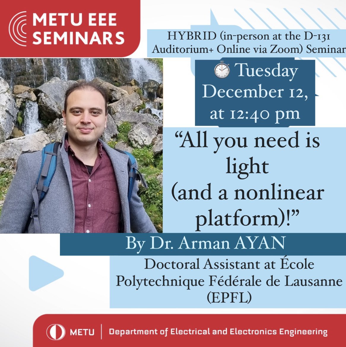 Dr. Arman AYAN who is a Doctoral Assistant at École Polytechnique Fédérale de Lausanne (EPFL) will hold an HYBRID (Online via Zoom+in person at the D-131 Auditorium) Seminar titled “All you need is light (and a nonlinear platform)!” on Tuesday, December 12 at 12:40 pm.