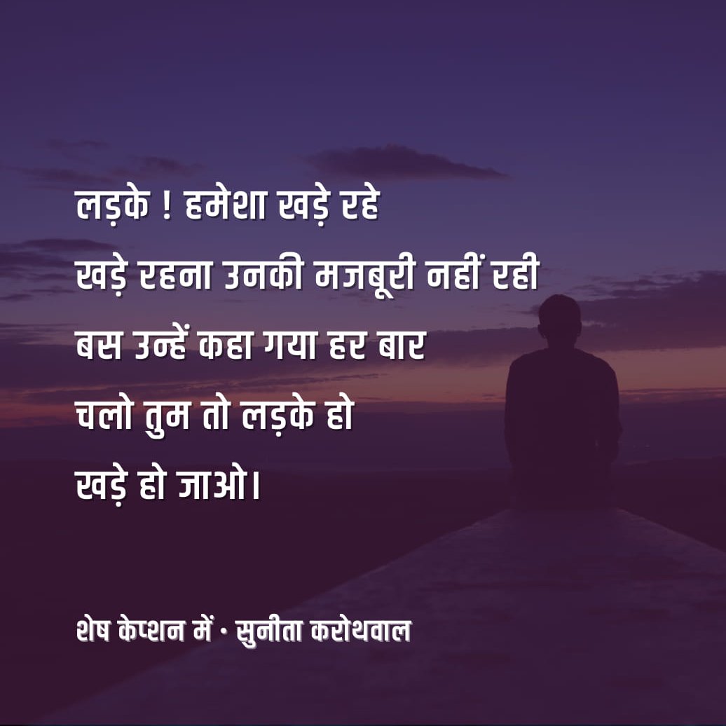 Hindi_panktiyan's tweet photo. लड़के ! हमेशा खड़े रहे
खड़े रहना उनकी मजबूरी नहीं रही
बस उन्हें कहा गया हर बार
चलो तुम तो लड़के हो
खड़े हो जाओ

छोटी-छोटी बातों पर वे खड़े रहे
कक्षा के बाहर.. स्कूल विदाई पर

जब ली गई ग्रुप फोटो,
लड़कियाँ हमेशा आगे बैठीं,
और लड़के बगल में हाथ दिए पीछे खड़े रहे
वे तस्वीरों में आज तक खड़े हैं..

कॉलेज के बाहर खड़े होकर,
करते रहे किसी लड़की का इंतज़ार,
या किसी घर के बाहर घंटों खड़े रहे,
एक झलक, एक हाँ के लिए
अपने आपको आधा छोड़ वे आज भी
वहीं रह गए हैं...

बहन-बेटी की शादी में खड़े रहे,
मंडप के बाहर बारात का स्वागत करने के लिए
खड़े रहे रात भर हलवाई के पास,
कभी भाजी में कोई कमी ना रहे
खड़े रहे खाने की स्टाल के साथ,
कोई स्वाद कहीं खत्म न हो जाए

खड़े रहे विदाई तक
दरवाजे के सहारे और टैंट के
अंतिम पाईप के उखड़ जाने तक
बेटियाँ-बहनें जब तक वापिस लौटेंगी
वे खड़े ही मिलेंगे...
वे खड़े रहे पत्नी को सीट पर बैठाकर,
बस या ट्रेन की खिड़की थाम कर वे खड़े रहे

बहन के साथ घर के काम में,
कोई भारी सामान थामकर
वे खड़े रहे

माँ के ऑपरेशन के समय
ओ. टी.के बाहर घंटों. वे खड़े रहे

पिता की मौत पर
अंतिम लकड़ी के जल जाने तक
वे खड़े रहे ,
अस्थियाँ बहाते हुए गंगा के बर्फ से पानी में

लड़कों ! रीढ़ तो तुम्हारी पीठ में भी है,
क्या यह अकड़ती नहीं.....?

- सुनीता करोथवाल