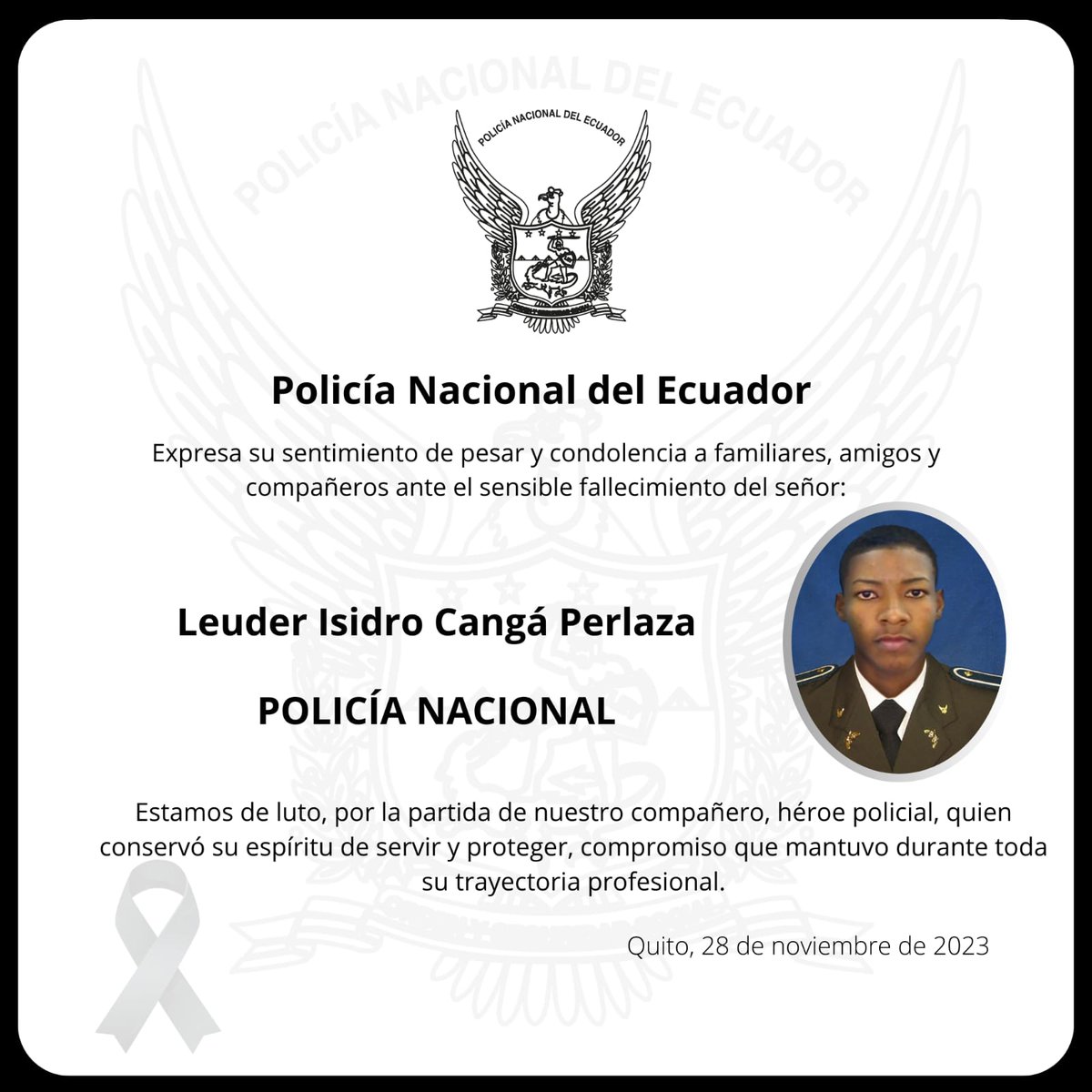 PoliciaEcuador's tweet photo. CONDOLENCIAS ll 🕊️

Expresamos nuestras sentidas condolencias a la familia del compañero #PoliLeuderCangá, quien perdió la vida mientras prestaba servicio de custodia al domicilio de una autoridad de #Esmeraldas. 

"Cuando la vida de un policía se apaga, no sólo pierde su familia o la Institución, pierde el país, PERDEMOS TODOS".

¡PAZ EN SU TUMBA!

Boletín: https://t.co/oSCs7F6n58

#HastaSiempreHéroePolicial