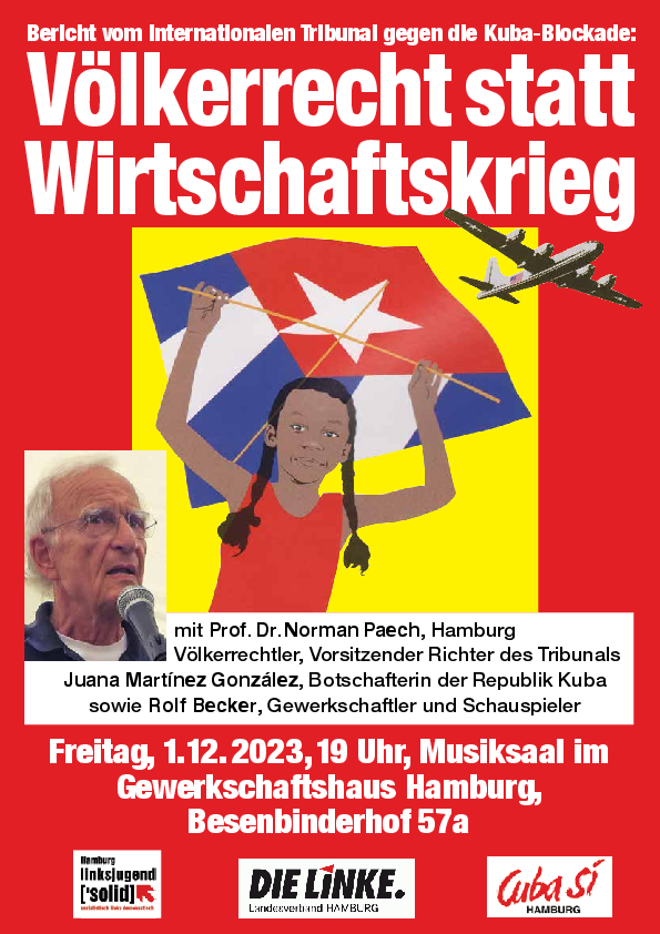 Bericht vom internationalen Tribunal gegen die Kuba-Blockade
Mit Norman Paech (Völkerrechtler), Juana Martinez Gonzalez (Botschafterin) und Rolf Becker (Gewerkschaftler und Schauspieler)
Fr., 1.12., 19 h, Gewerkschaftshaus, Besenbinderhof 57a