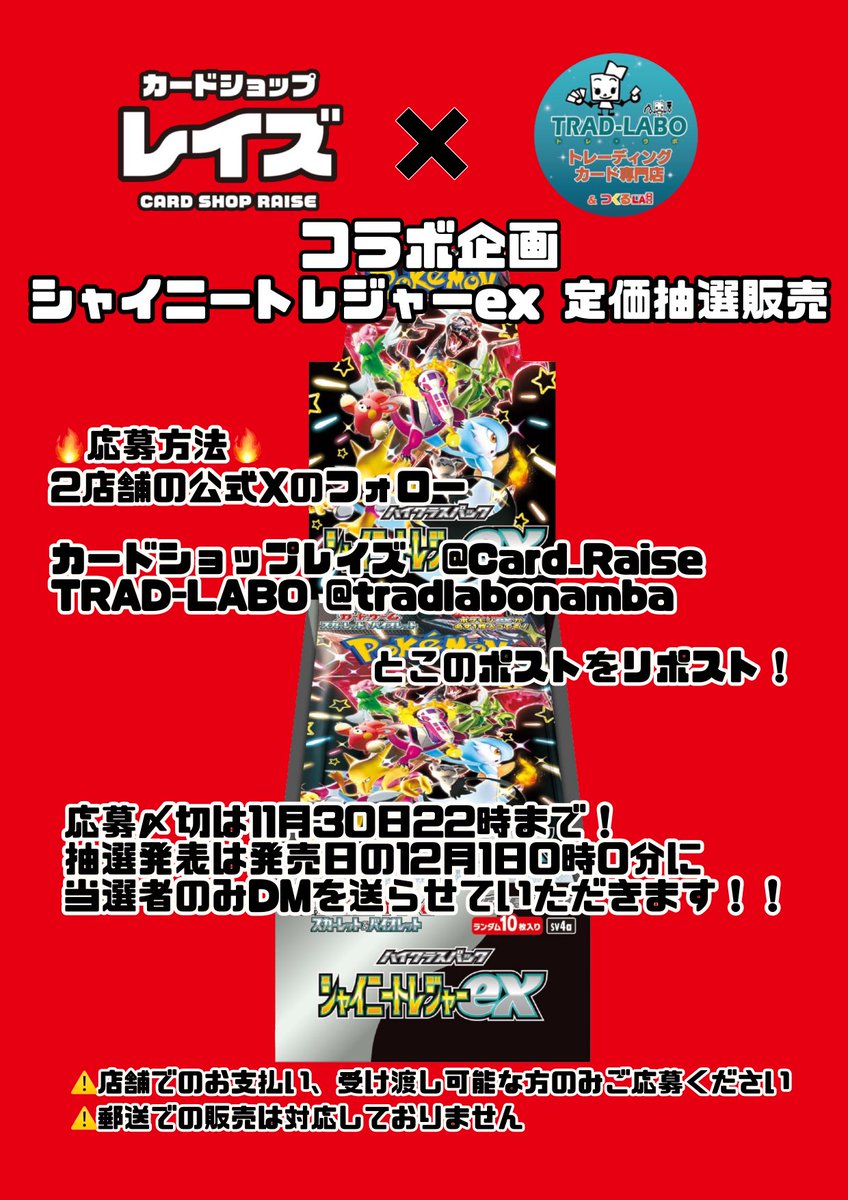 Card_Raise's tweet photo. カードショップレイズ✖️TRAD-LABOコラボ企画‼️

シャイニートレジャーex 定価抽選販売✨

12月1日オープンの新店TRAD-LABOさんとのコラボ企画です！

⚠️店舗でのお支払い、受け取りが可能な方のみご応募ください
⚠️郵送での販売は対応しておりません

応募方法は
下記2店舗の公式Xのフォロー
@Card_Raise @tradlabonamba
とこのポストをリポスト♻️

応募締切は11月30日22時まで！
抽選発表は発売日の12月1日0時0分に
当選者のみDMを送らせていただきます！

#ポケカ　#ポケモンカード　#抽選販売　#シャイニートレジャーex