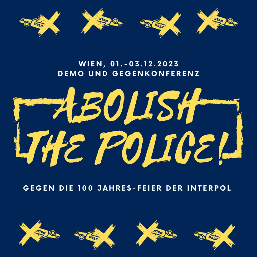 Abolish the Police! Gegen die 100 Jahres Feier der Interpol in Wien!

Demonstration I FR, 01.12.23 I 17.30 Uhr I Reumannplatz (Schlafendes Pferd)
Inhaltliche Gegenkonferenz I SA+SO, 02.-03.12.23 I jeweils ab 10 Uhr I Kollektiv Kaorle (Ottakringer Straße 201) /1