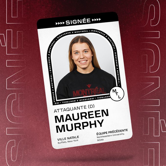 Graphique annonçant la signature de l'ailier Maureen Murphy avec la PWHL Montréal. Il y a une carte de joueuse flottante sur un fond marron qui porte l'inscription SIGNED en haut et qui comprend sa photo et son nom avec les renseignements suivants en dessous:   

POS : Foward  
SHOOTS : Droite  
VILLE D'ORIGINE : Buffalo, New York  
ÉQUIPE PRÉV. ÉQUIPE : Université de Northeastern, NCAA 

Graphic announcing the signing of Foward Maureen Murphy to PWHL Montreal. There is a floating player card over a maroon background that says SIGNED across the top and includes her headshot and name with the following information beneath it:  POS: Foward 
SHOOTS: Right 
HOMETOWN: Buffalo, New York 
PREV. TEAM: Northeastern University, NCAA