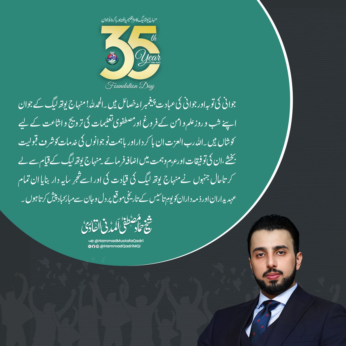HammadQadriMQI's tweet photo. جوانی کی توبہ اور جوانی کی عبادت پیغمبرانہ خصائل ہیں۔ الحمدللہ! منہاج یوتھ لیگ کے جوان اپنے شب و روز علم و امن کے فروغ اور مصطفوی تعلیمات کی ترویج و اشاعت کے لیے کوشاں ہیں۔ اللہ رب العزت ان باکردار اور باہمت نوجوانوں کی خدمات کو شرف قبولیت بخشے، ان کی توفیقات اور عزم و ہمت میں اضافہ فرمائے۔ منہاج یوتھ لیگ کے قیام سے لے کر تاحال جنہوں نے منہاج یوتھ لیگ کی قیادت کی اور اسے شجرِ سایہ دار بنایا ان تمام عہدیداران اور ذمہ داران کو یومِ تاسیس کے تاریخی موقع پر دل و جان سے مبارکباد پیش کرتا ہوں۔
#35YearsOfMYL @MinhajYouthPK