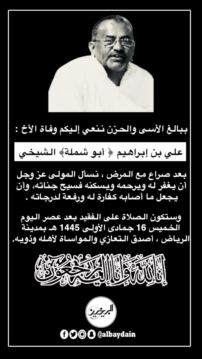 ببالغ الأسى والحزن ننعي إليكم وفاة الأخ : 
علي بن إبراهيم ﴿ أبو شملة ﴾ الشيخي
بعد صراع مع المرض ، نسأل المولى عز وجل أن يغفر له ويرحمه ويسكنه فسيح جناته، وأن يجعل ما أصابه كفارة له ورفعة لدرجاته . 
وستكون الصلاة على الفقيد بعد عصر اليوم الخميس 16 جمادى الأولى 1445 هـ بمدينة
