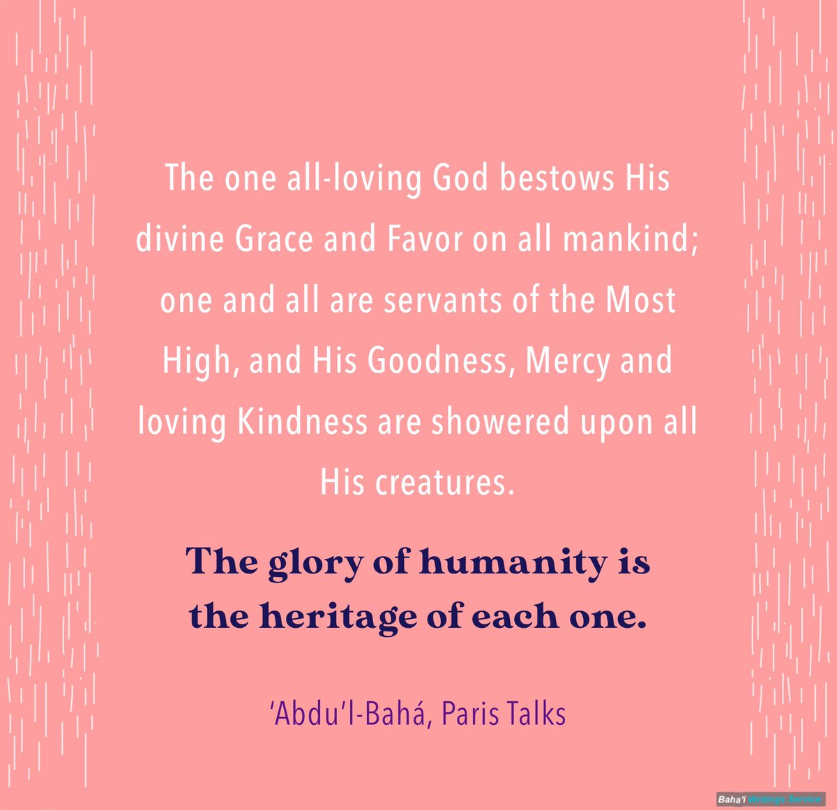 The one all-loving God bestows His divine Grace and Favor on all mankind; one and all are servants of the Most High, and His Goodness, Mercy and loving Kindness are showered upon all His creatures. The glory of humanity is the heritage of each one.

‘Abdu’l‑Bahá
#bahai #quotes