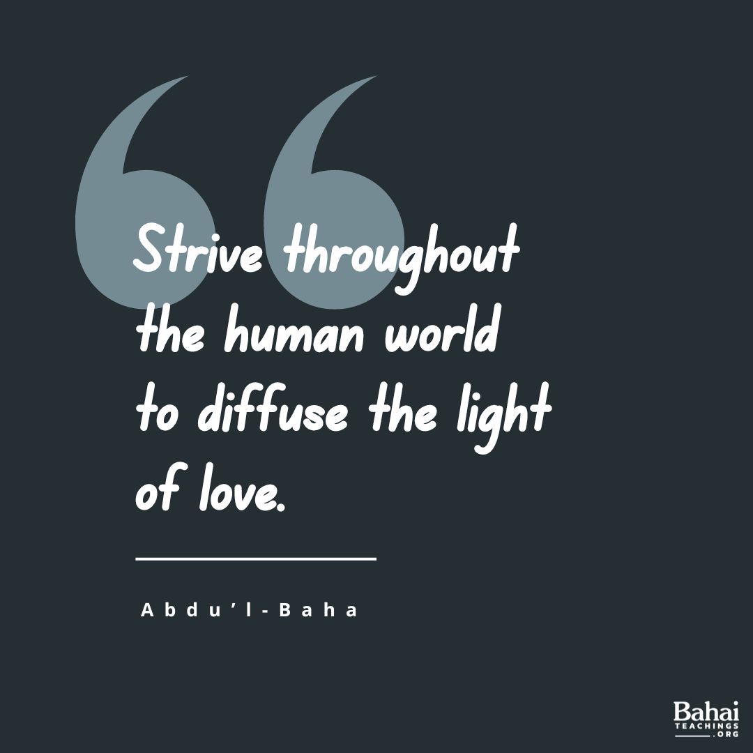 I admonish you that you must strive throughout the human world to diffuse the light of love. The people of this world are thinking of warfare; you must be peacemakers. The nations are self-centered; you must be thoughtful of others rather than yourselves.. - #AbdulBaha

#Bahai