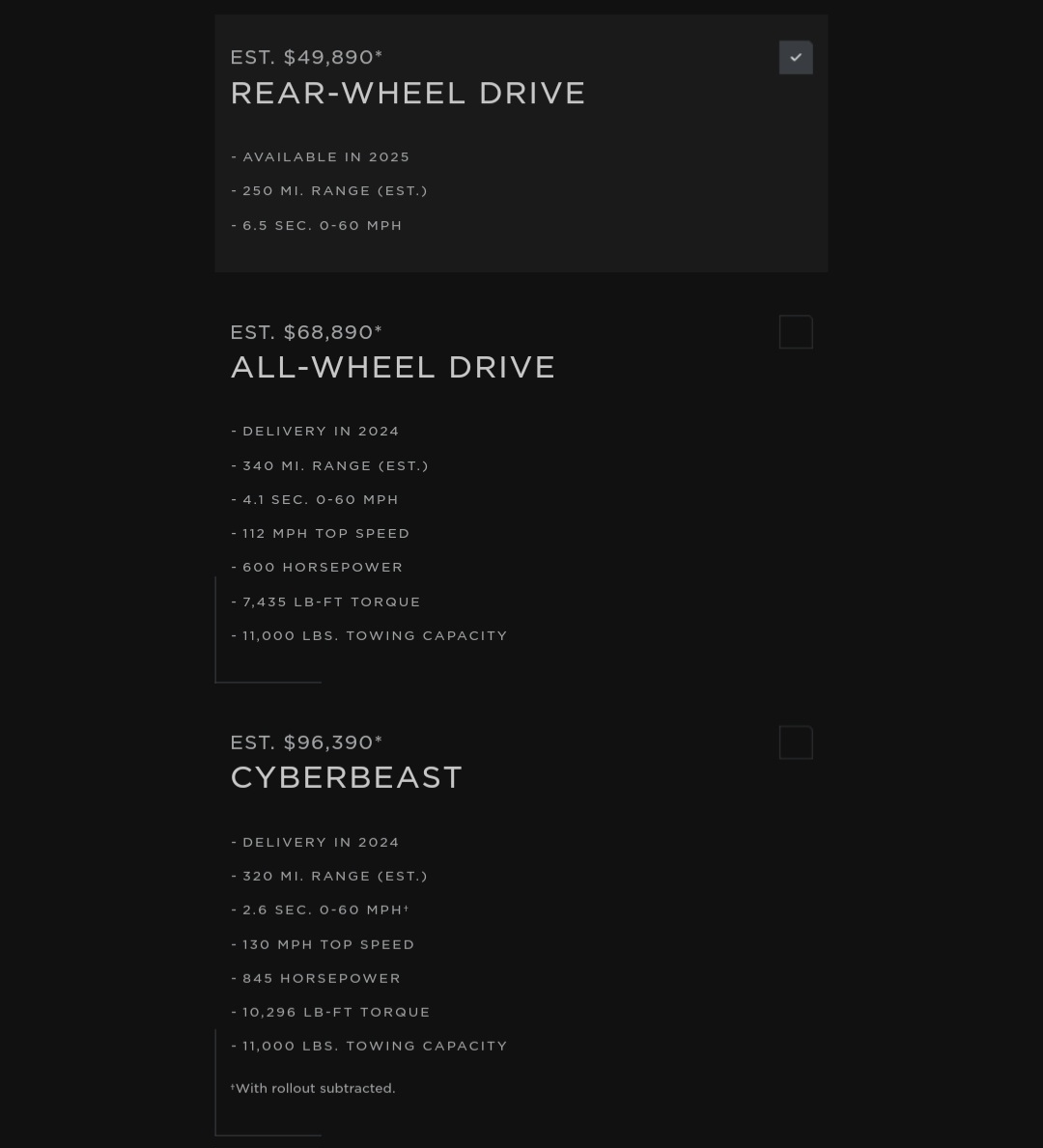 AdrianDittmann's tweet photo. Tesla Cybertruck Pricing:

EST. $49,890*
𝗥𝗘𝗔𝗥-𝗪𝗛𝗘𝗘𝗟 𝗗𝗥𝗜𝗩𝗘
Available in 2025
250 MI. Range (EST.)
6.5 SEC. 0-60 MPH

EST. $68,890*
𝗔𝗟𝗟-𝗪𝗛𝗘𝗘𝗟 𝗗𝗥𝗜𝗩𝗘
Delivery in 2024
340 MI. Range (EST.)
4.1 SEC. 0-60 MPH
112 MPH Top Speed
600 Horsepower
7,435 LB-FT Torque
11,000 LBS. Towing Capacity 

EST. $96,390*
𝗖𝗬𝗕𝗘𝗥𝗕𝗘𝗔𝗦𝗧
Delivery in 2024
320 MI. Range (EST.)
2.6 SEC. 0-60 MPH†
130 MPH Top Speed
845 Horsepower
10,296 LB-FT Torque
11,000 LBS. Towing Capacity

†With rollout subtracted.