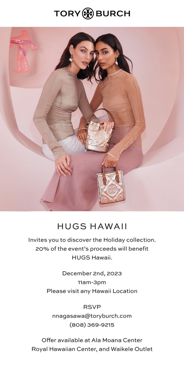 HUGS invites you to discover the Holiday collection at Tory Burch.

20% of the event's proceeds will benefit HUGS.
12/2/23
11am - 3pm

Valid at any Hawaii Location. Mention HUGS at checkout and a portion of your sale will benefit Hawaii's seriously ill children and their families