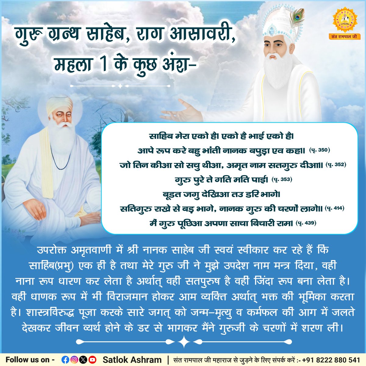 #सत्_भक्ति_संदेश 
गुरु ग्रन्थ साहेब, राग आसावरी, महला 1 के कुछ अंश-
साहिब मेरा एको है। एको है भाई एको है।
आपे रूप करे बहु भांती नानक बपुड़ा एव कह।। (पृ. 350)
जो तिन कीआ सो सचु थीआ, अमृत नाम सतगुरु दीआ।। (पृ. 352)
गुरु पुरे ते गति मति पाई। (पृ. 353)
#FridayFeeling