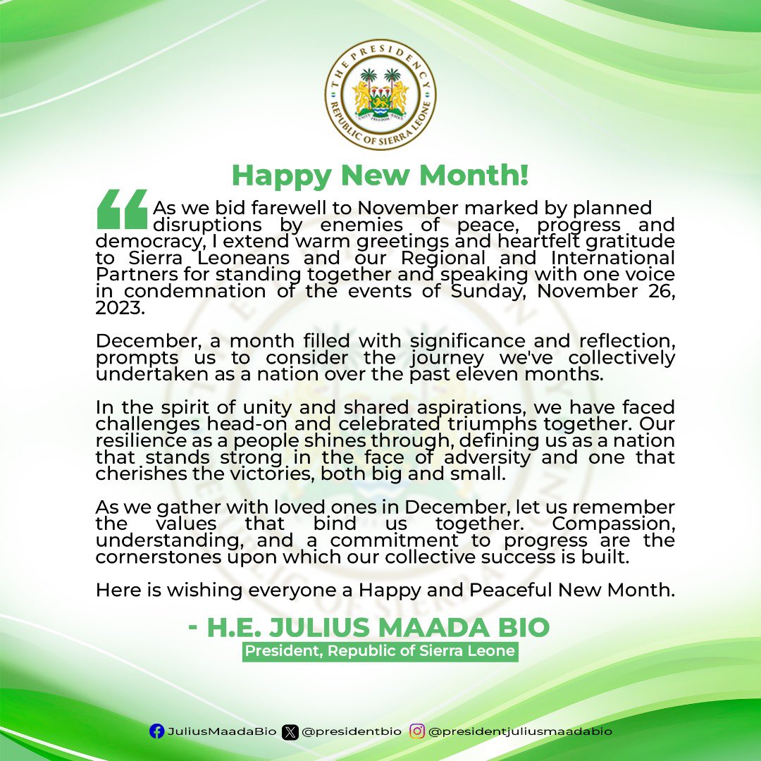 julius_maadabio's tweet photo. As we bid farewell to November marked by planned disruptions by enemies of peace, progress and democracy, I extend warm greetings and heartfelt gratitude to Sierra Leoneans and our Regional and International Partners for standing together and speaking with one voice in condemnation of the events of Sunday, November 26, 2023. 
 
December, a month filled with significance and reflection, prompts us to consider the journey we've collectively undertaken as a nation over the past eleven months.
 
In the spirit of unity and shared aspirations, we have faced challenges head-on and celebrated triumphs together. Our resilience as a people shines through, defining us as a nation that stands strong in the face of adversity and one that cherishes the victories, both big and small.
 
As we gather with loved ones in December, let us remember the values that bind us together. Compassion, understanding, and a commitment to progress are the cornerstones upon which our collective success is built.
 
Here is wishing everyone a Happy and Peaceful New Month.