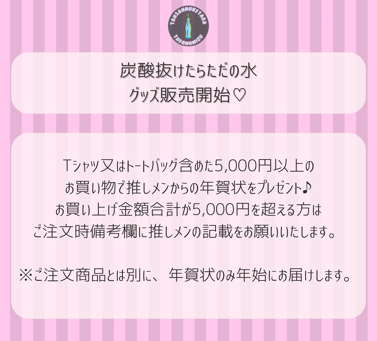 【ただ水グッズ通販開始！】

本日22時より販売開始となります。

Tシャツ又はトートバッグ含めた5,000円以上のお買い物で推しメンからの年賀状をプレゼント♪

tadamizu.base.shop

#炭酸抜けたらただの水 #ただ水
