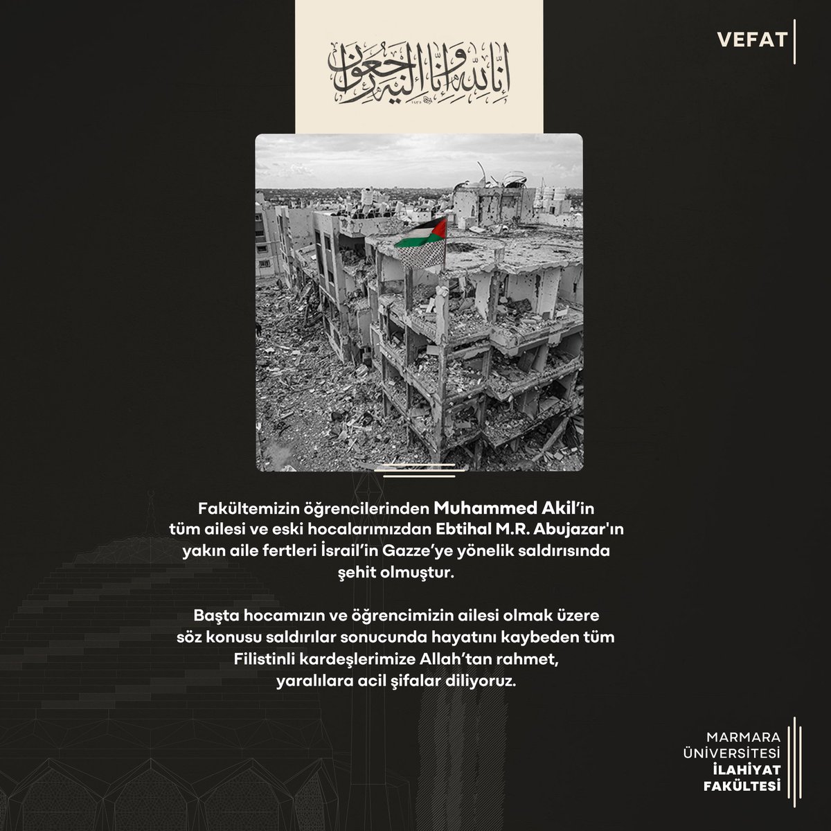 | Vefat

“Fakültemizin öğrencilerinden Muhammed Akil’in tüm ailesi ve eski hocalarımızdan Ebtihal M.R. Abujazar'ın yakın aile fertleri İsrail’in Gazze’ye yönelik saldırısında şehit olmuştur. 

Başta hocamızın ve öğrencimizin ailesi olmak üzere …”

#marmarailahiyat