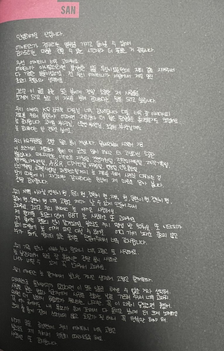 Incandescentsan's tweet photo. [Translation] 
THE WORLD EP. FIN : WILL ALBUM, "Thanks To" letter - SAN

Hello, this is SAN 

I think this is more meaningful because it is the time I can express my gratitude because ATEEZ is able to comeback with a full album. 

First of all, ATINY, thank you so much.
If it wasn't for ATINY, things would have been impossible. Everything was possible because you looked after us. I think our ATINY is the coolest and the best fandom in the world. 

And to everyone who reads this, I'd like to introduce some of my precious people and I'd like to take this opportunity to say my gratitude. 

Thank you so much to our father, KQ CEO Kim Gyu Wook. As you all know very well, he worked hard day and night for us, perhaps even shed more sweats than us. So thank you, always. I'd like also to say thank you to Vice President Ko Jae-hoon, Vice President Shin Dong Young, and Vice President Cho Dong Hyuk. 

There are so many of our KQ staff members. They are precious people who from the bottom until this moment do much more difficult works and endure a lot of hardship than us. Because of the management team, support artists, management resource team, strategic marketing team, production planning team, fan communication team, A&R, design team, visual team, video team, media promotion team, new talent development team, global business team, and performance team, that always doing their best for us, I put my heart into this small thank you sentence, thank you so much. 

To our director Jaehyuk, Youngmin hyung, Deukhee hyung, Jeonghwan hyung, Jaehoo hyung, Donghyun hyung, Jeongmin hyung, Jongwon hyung, Donghyun hyung, thank you so much for making me be able to fly. And our hair and makeup artist, I always cherish and love you. 
My best dancer BBT hyungs, I always love you and thank you as well. My body has been filled with hyung's goodness. Let's stay in sync for a life time. Also, because of Edenary, I'm able to walk around with my shoulders straight [t/n: confidence]. Thank you so much for making quality musics that anyone can listen to and not just pass over as a song. 

My family, Mom, Dad, Noona, Grandmother, thank you so much and I love you, too. Although I always feel embarrassed and couldn't say it well, I really love you a lot, and thank you for holding me so tight so I could get through it. 

I think ATEEZ shines because we always together. Thank you and let's do this together! 

Lastly, I'm sure I wouldn't be able to accomplish all of this without my grandfather. Thank you for teaching me how to be loved and how to express my love to someone. Although I regret that I couldn't have done it better every time, but I really hope this feeling reaches you. I will definitely dance freely and sing louder so they can be heard and be seen, and my voice resonates everywhere. I will never fall down and I will become the best, so you must be happy. 

I'm going to shorten my writings now. Our ATINYs thank you so much and please continue to follow me slowly in the future. I love you and once again, thank you.

#choisan #최산 #san #산 #ateez #에이티즈