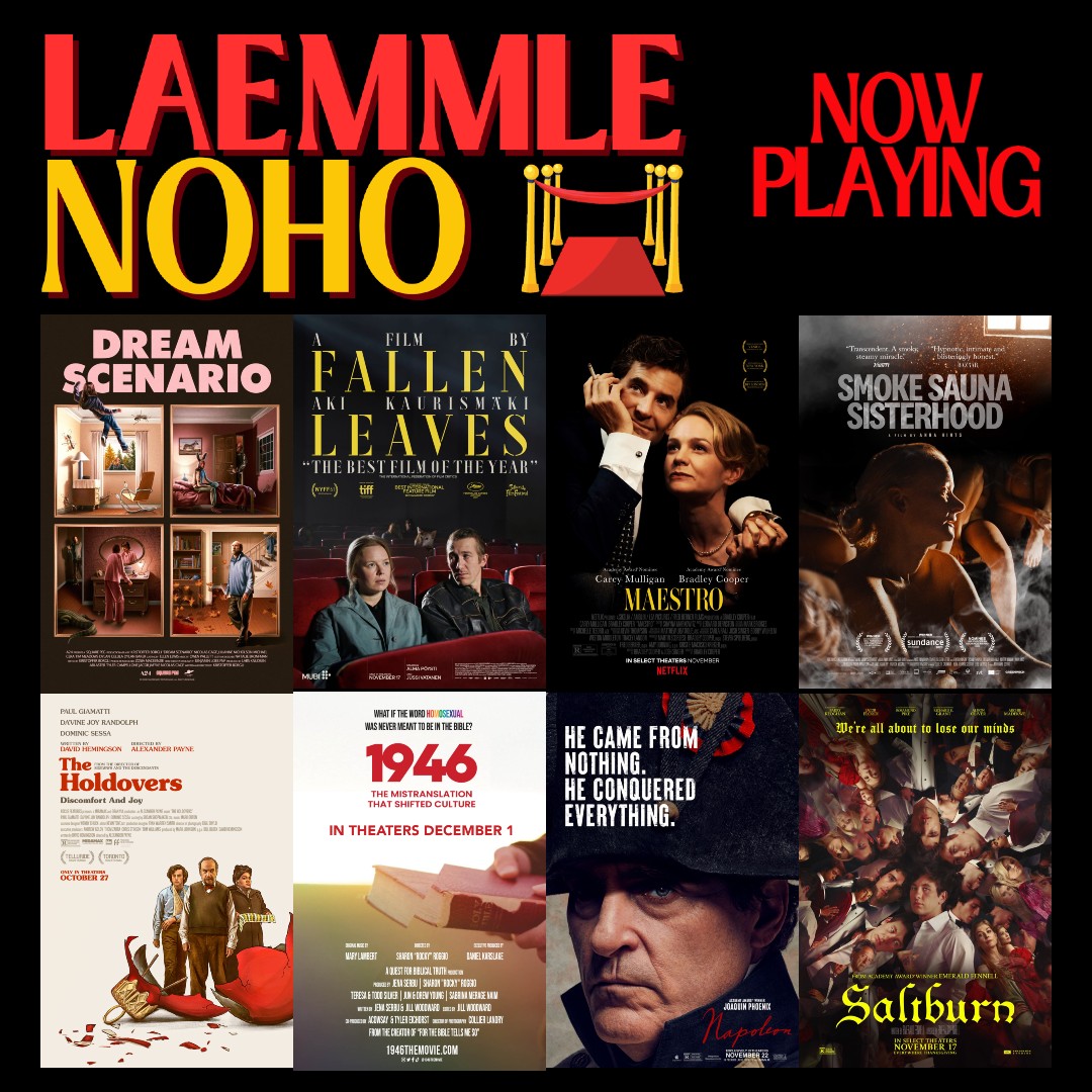 This week at the Laemmle Noho: MAESTRO SALTBURN THE HOLDOVERS DREAM SCENARIO FALLEN LEAVES SMOKE SAUNA SISTERHOOD NAPOLEON 1946: THE MISTRANSLATION THAT SHIFTED CULTURE Tickets at: laemmle.com/noho