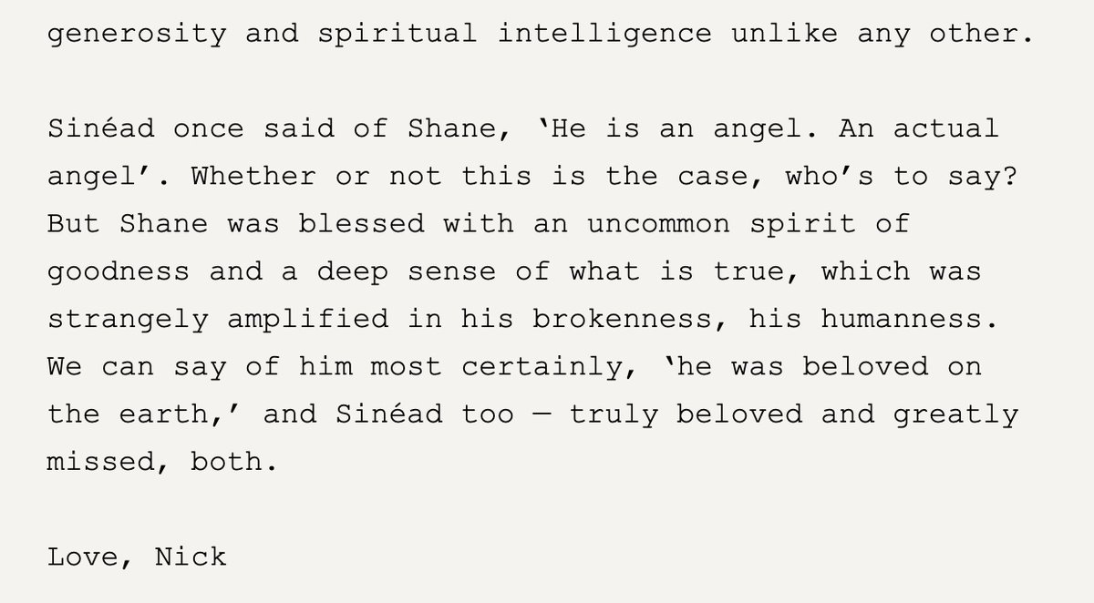 Nick Cave's new tribute to Shane MacGowan, which doubles as a tribute to Sinéad O'Connor (from his newsletter, doesn't seem to be linkable yet)

"A beautiful and damaged man, who embodied a kind of purity and innocence and generosity and spiritual intelligence unlike any other."