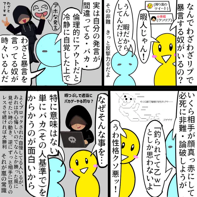 演劇

一部の荒らし・暴言・クソリプマンの生態

まあこのタイプはレアで
大抵は自分が正義で賢くて正しいと
思って真剣に必死にリプしてます

なぜなら一般的に普通の大多数の人間は
自分が悪&間違ってる&バカだと
他人に思われる事が耐えられないからです

でも少数ながら必ず一定数いるので注意 