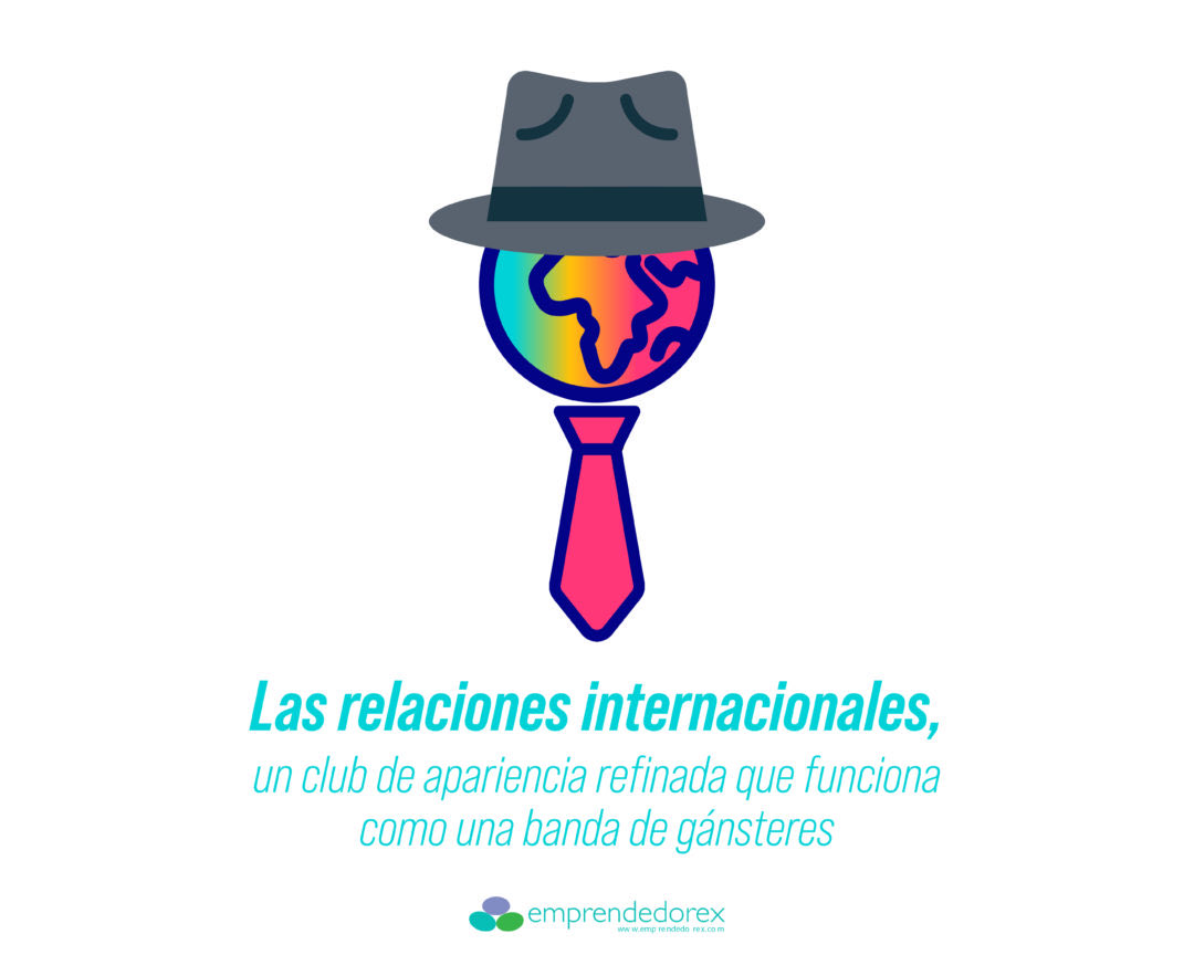 LAS RELACIONES INTERNACIONALES, UN CLUB DE APARIENCIA REFINADA QUE FUNCIONA COMO UNA BANDA DE GÁNSTERES. La ciudadanía ha de abandonar su inocencia y dejar de pensar que el mundo se mueve por reglas justas. La política internacional …Adelante!!! juancarloscasco.emprendedorex.com/las-relaciones…