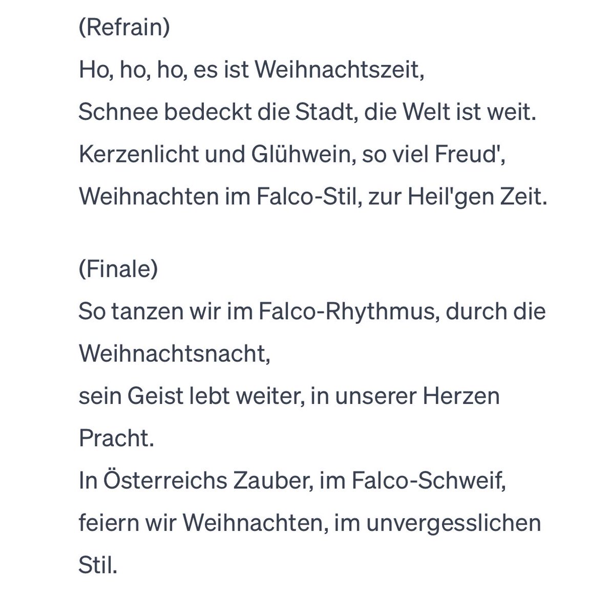 We have asked <a href="/ChatGPTapp/">ChatGPT</a> to write a Christmas song in the style of the Austrian singer #Falco.

Ho, ho, ho, es ist Weihnachtszeit,
Schnee bedeckt die Stadt, 
die Welt ist weit.
Kerzenlicht und Glühwein, 
so viel Freud',
Weihnachten im Falco-Stil, 
zur Heil'gen Zeit.