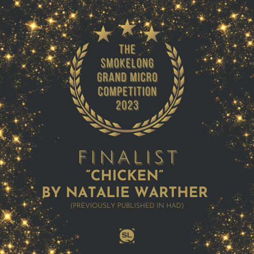 Announcing the first of the finalists for the SmokeLong Grand Micro Competition 2023 #TheMikey: "Chicken" by Natalie Warther (previously published in HAD) <a href="/warther_natalie/">Natalie Warther</a>
