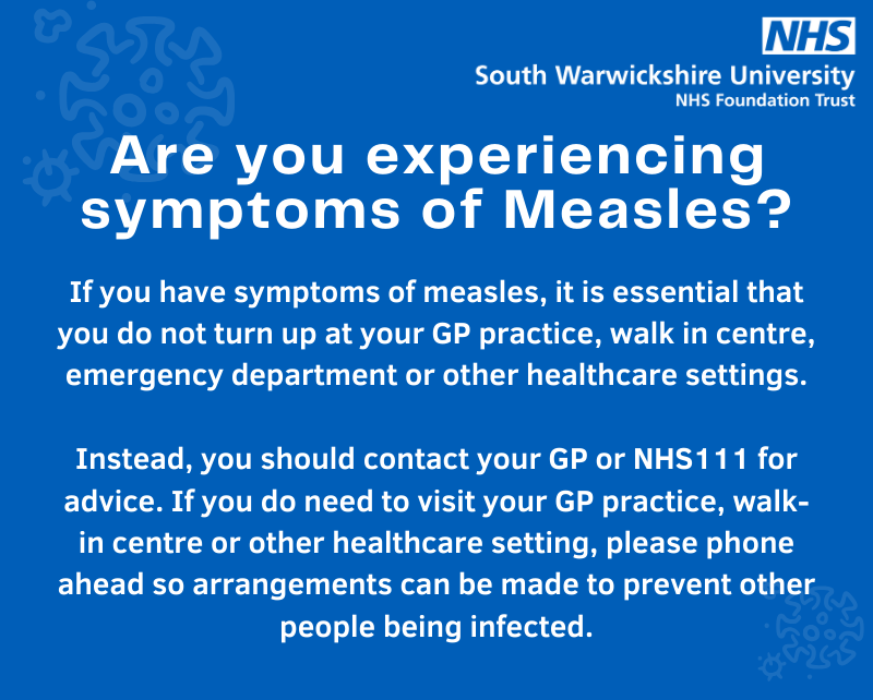 If you have symptoms of measles, it is essential that you do not turn up at your GP practice, walk in centre, emergency department or other healthcare settings. Please get in touch with your GP or NHS 111 for advice.