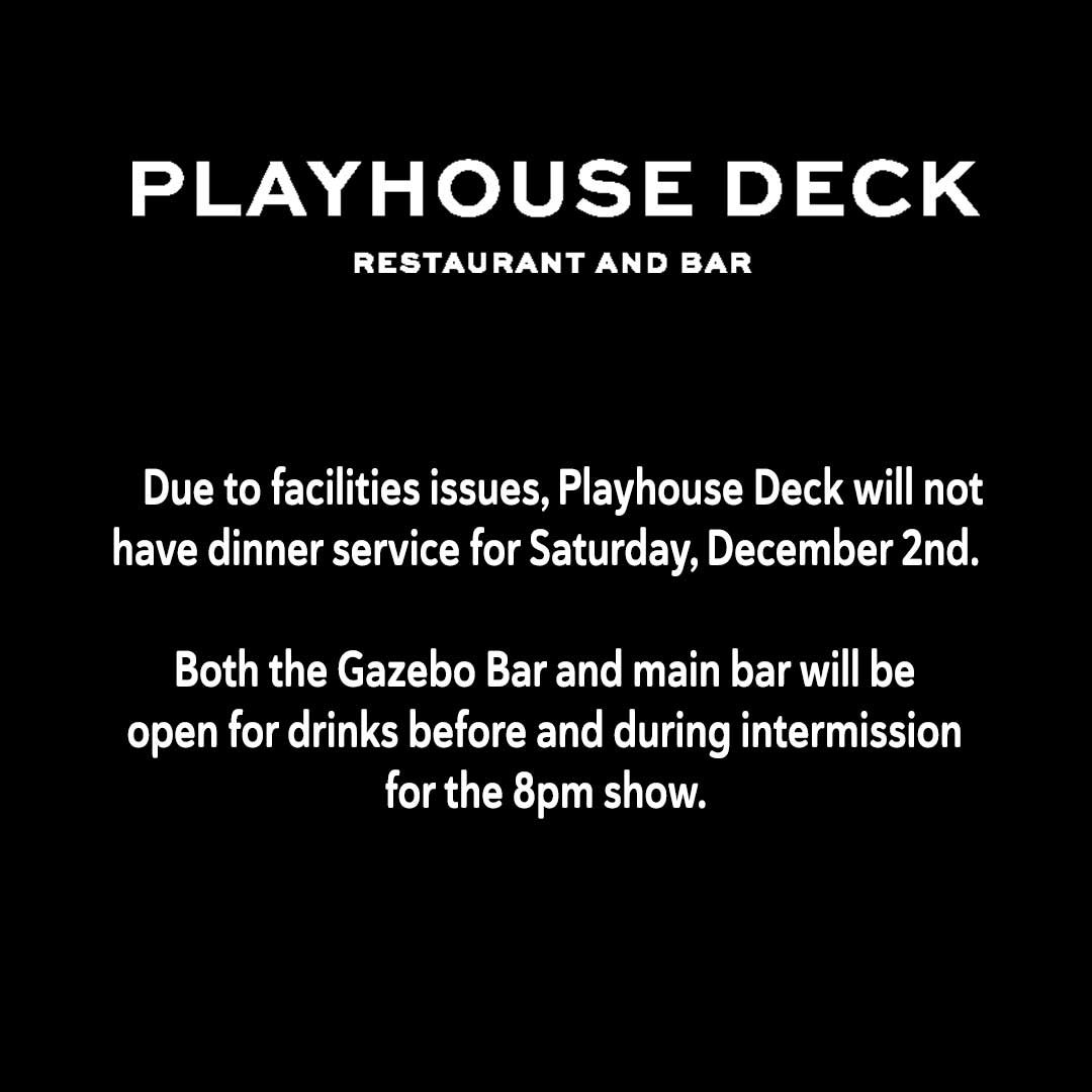 Due to facilities issues, Playhouse Deck will not have dinner service for Saturday, December 2nd.  Both the Gazebo Bar and main bar will be open for drinks before and during intermission for the 8pm show.
