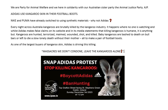 Today Sunday December 3rd 2023 At 1-2 pm
SNAP ADIDAS PROTEST #STOPKILLINGKANGAROOS 🦘. A demo by Party for Animal Welfare (PAW). 
#KANGAROOSARENOTSHOES !
Where: Top Grafton Street - facing St. Stephens Green
Dublin, Ireland 
#BoycottAdidas 
#LE2024  #EP2024  #Elections2024
#GE25