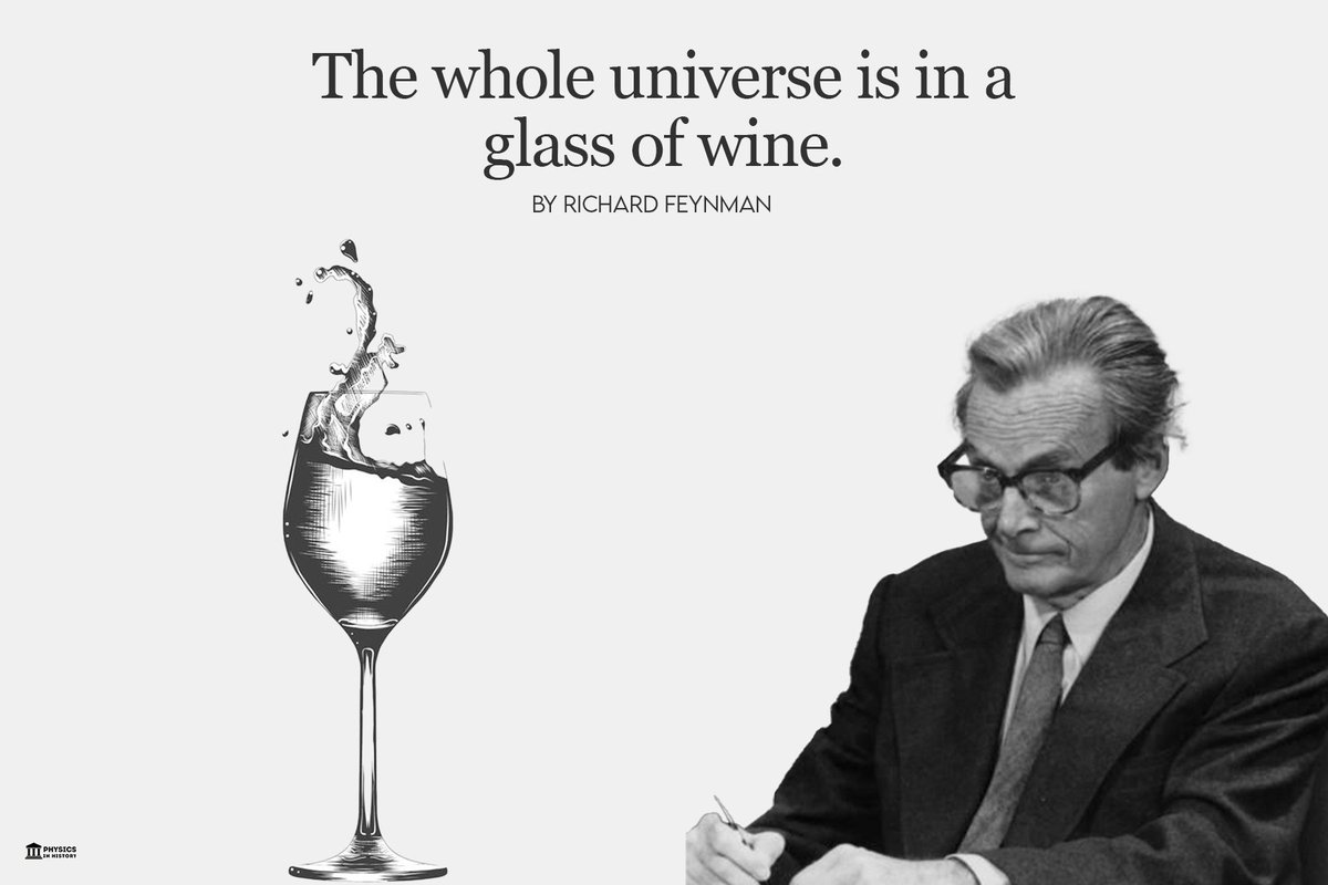 PhysInHistory's tweet photo. "The whole universe is in a glass of wine" by Richard Feynman ✍️

A poet once said, "The whole universe is in a glass of wine." We will probably never know in what sense he meant that, for poets do not write to be understood. But it is true that if we look at a glass of wine closely enough we see the entire universe. 

There are the things of physics: the twisting liquid which evaporates depending on the wind and weather, the reflections in the glass, and our imagination adds the atoms. The glass is a distillation of the Earth's rocks, and in its composition we see the secrets of the universe's age, and the evolution of stars. What strange arrays of chemicals are in the wine? How did they come to be? There are the ferments, the enzymes, the substrates, and the products. There in wine is found the great generalization: all life is fermentation. Nobody can discover the chemistry of wine without discovering, as did Louis Pasteur, the cause of much disease. How vivid is the claret, pressing its existence into the consciousness that watches it! 

If our small minds, for some convenience, divide this glass of wine, this universe, into parts — physics, biology, geology, astronomy, psychology, and so on — remember that nature does not know it! So let us put it all back together, not forgetting ultimately what it is for. Let it give us one more final pleasure: drink it and forget it all!

-- as mentioned in "The Value Of Science (1955)"