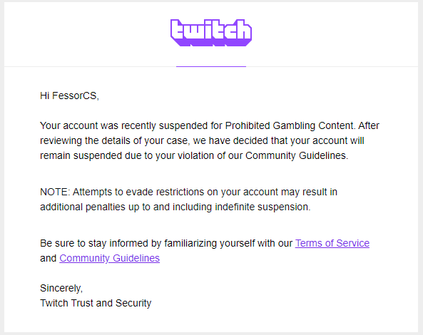 Hey <a href="/TwitchSupport/">Twitch Support</a> &amp; <a href="/Twitch/">Twitch</a>

Thank you for letting me know, that I am banned again in a automessage from a bot. I've only got explained, that I have been playing roulette/slots.

I tried to make an appeal today asking what I did wrong, and I got suspended for lifetime. I've been