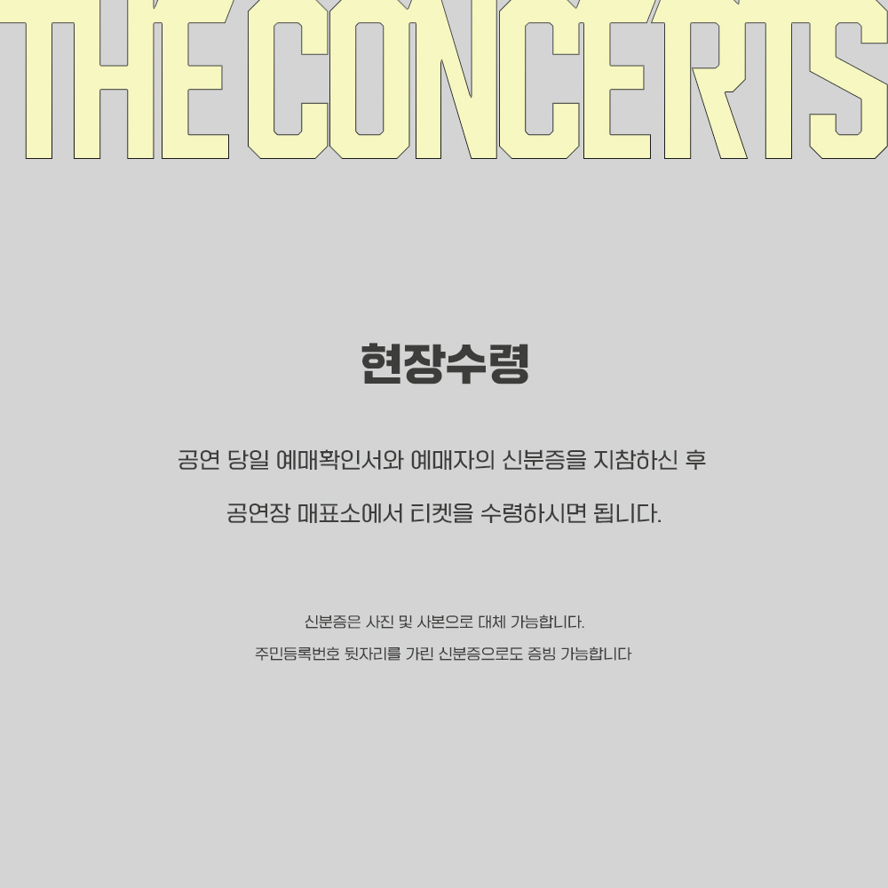 [ The concerts 티켓 수령시 증빙 ]
예매확인서와 예매자의 신분증을 지참하신 후 공연장 매표소에서 티켓을 수령하시면 됩니다.
사진 및 사본, 주민등록번호 뒷자리/주소를 가린 신분증으로도 증빙 가능합니다 
티켓 사고 및 업자 양도건을 막기위한 최소한의 증빙으로 예매자분들의 양해부탁드립니다