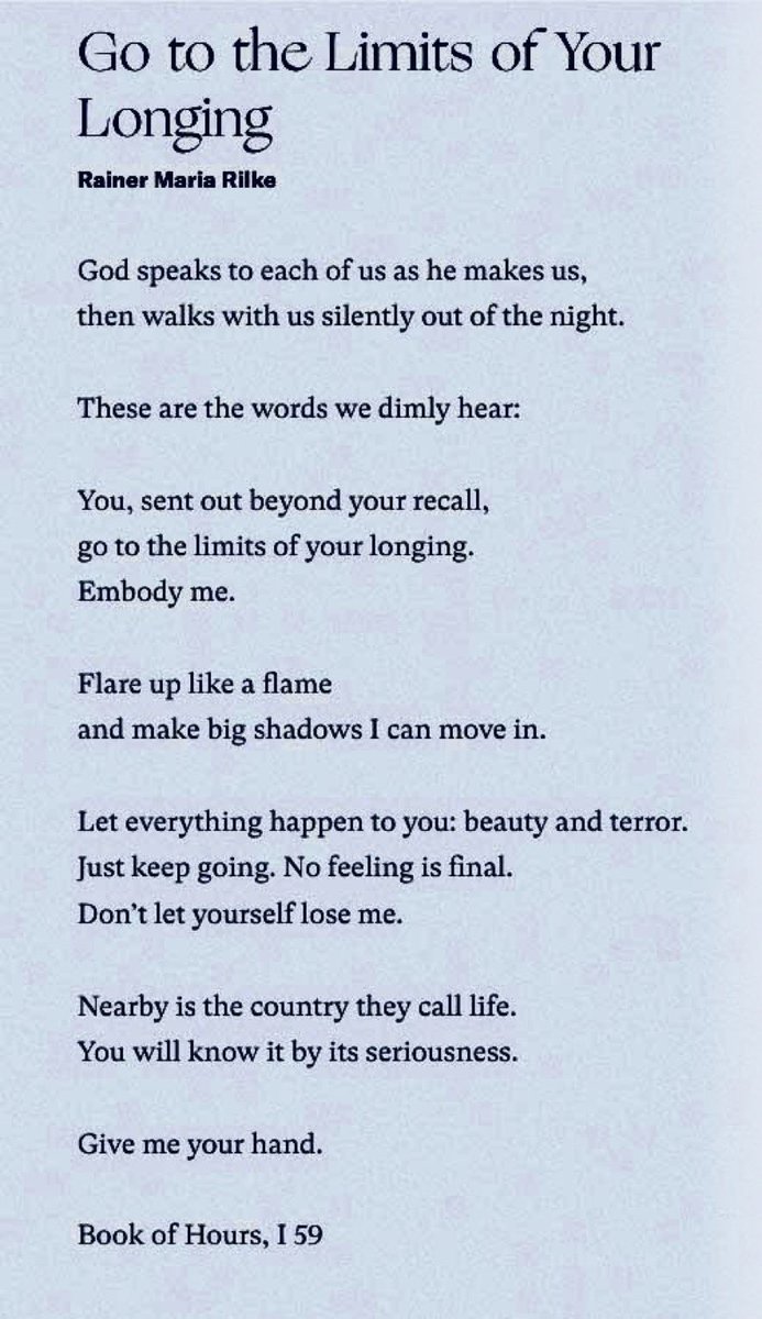 GO TO THE LIMITS OF YOUR LONGING “You, sent out beyond your recall, go to the limits of your longing. Embody me. […] Let everything happen to you: beauty and terror. Just keep going. No feeling is final.” ~ Rainer Maria Rilke Born on this day, in 1875