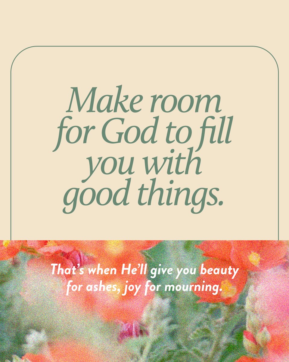 Make room for God to fill you with good things. That’s when He’ll give you beauty for ashes, joy for mourning.