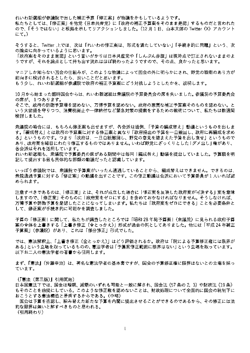 yamamototaro0's tweet photo. れいわ新選組が参議院で出した補正予算「修正案」が物議をかもしているようです。
私たちとしては、「修正案」を他党（日本共産党）に「政府の補正予算案をそのまま是認」するものだと言われたので、「そうではない」と根拠を示してリアクションしました。（12月1日、山本太郎のTwitter（X）アカウントにて。 https://t.co/8b5kyqEEz2 ）

そうすると、Twitter上では、次は「れいわの修正案は、形式を満たしていない」「手続き的に問題」という、次の論点に向かっているように思います。
「政府案をそのまま是認」という言いがかりは日本共産党や「しんぶん赤旗」は現時点で訂正されないままのようですが、それを論点として持ち出す流れはほぼ終わったようですので、その点、良かったと思います。

マニアしか知らない国会の仕組みが、このような物議によって国会の外に明らかにされ、野党の戦術のあり方が前向きに検討されるとしたら、良いことだと思います。
もう少し、れいわ新選組が参議院で政府の補正予算案にどう対抗しようとしたかを、説明します。

10月から始まった臨時国会からは、れいわ新選組は衆議院の予算委員会の席を失いました。参議院の予算委員会の席が、１つあります。
そこで、政府の防衛予算増を認めない、万博予算を認めない。政府の悪質な補正予算案そのものを認めない。という大前提を守りつつ、消費税廃止や一律給付など緊急対策の提案をするための戦術について、私たちは数週間検討しました。

衆議院の場合には、もちろん修正案も出せますが、各会派は通例、「予算の編成替え」動議というものを出します。「編成替え」とは政府の予算案に対する修正案と異なり「政府提出の予算を一旦撤回し、政府に再編成を求める」というものです。つまり「政府は、一旦白紙撤回し、野党の意見を踏まえた予算を出し直せ」というものであり、政府案を細目にわたり修正するものではありません。いわば野党にざっくりとした「ダメ出し」権があり、各会派はそれを活用しています。
れいわ新選組も、衆議院で予算委員の席がある期間中は毎回「編成替え」動議を提出していました。予算額を明記して提出する最も具体的な部類の動議だったと認識しています。

いっぽう参議院では、衆議院で予算案がいったん通過していることから、編成替えはできません。できるのは、衆院通過予算に対する「修正案」の動議を出すことです。この修正動議は会派において予算委員が１人いれば認められます。

注意すべきであるのは、「修正案」とは、それが成立した場合に「修正案を反映した政府案が可決する」案を意味しますので、「修正案」そのものに「政府案をゼロにする」を含めておかなければなりません。そうしなければ、万博予算や防衛予算を是認したことになってしまいます。私たちは「政府案をゼロにできる」ことを必要条件として、修正案が手続き的に可能かを調査しました。

予算の「修正案」に関して、私たちが調査したところでは「昭和28年総予算案」（衆議院）に見られる政府予算案の全体を上書きする「上書き修正（全とっかえ）」形式が過去の例としてありました。他には「平成24年補正予算案」（参議院）があり、これは「部分修正」形式でした。

では、憲法解釈上、「上書き修正（全とっかえ）」はどう評価されるか。政府は「院による予算修正権には限界がある」という立場を取っているものの、憲法学者は「予算案修正範囲に限界はない」という立場を取っています。以下お二人の憲法学者の著書から引用します。

まず、『憲法』（佐藤幸治）は、著名な憲法学者の基本書ですが、国会の予算修正権に限界はないとの立場を採っています。

（『憲法（第三版）』引用開始）
日本国憲法下では、国会は増額、減額のいずれも可能と一般に解され、国会法（57条の2，3）や財政法（19条）もそのことを前提にしている。このような修正権を認めないことは、財政処理について全面的に国会の統制下におこうとする憲法構造と矛盾するからである。（中略）
　国会は予算を否認し、組み替えた新たな予算を内閣に提出させることができるのであるから、その修正には法的な限界は無いと解すべきものと思われる。
（引用終わり）

次に『逐条解説　国会法・議院規則　国会法編』（森本昭夫）には以下のような記述があります。

（『逐条解説　国会法・議院規則　国会法編』引用開始）
政府の統一見解は、「内閣の予算提案権を侵害しない範囲内において可能」とし、項の新設やその内容が全く変わってしまうような習性は問題があるとして限界があるとの説によっているが、国会では、かつて両院法規委員会（引用者注：昭和23年2月26日）において、「国会は予算の増減又は予算費目の追加もしくは削除等すべて内閣の提出した予算に関して最終かつ完全な権限を有する」との勧告を決定した。すなわち、無制限に修正できる権利を有するとの立場を採ったものである。
（中略）予算の修正に限界を設けると、それによって立法の内容にも制約が及びかねない。財政民主主義の観点だけで無く、立法府としての権能を守る立場からも、予算の増額修正に限界はないと解する。
（引用終わり）

これらの憲法解釈によれば「予算修正に限界を設けてはならない」のであり、これは論理的には「上書き修正」も可能という見解となります。
そして実際に「上書き修正」の前例として、すでに述べたように、昭和28年の衆議院における修正案が存在します。

例が少なく、しかも古い例ではありますが、
この先例を確認した上で、「上書き修正」は技術的にも憲法的にも可能であると考え、
手続きを熟知する部署と相談しながら、れいわの勝手な解釈ではなく
政府案のゼロ化、「上書き修正（全とっかえ）」に必要な以下を行いました。

消費税廃止をはじめとするれいわ新選組の緊急歳出項目を、
「歳入・歳出補正」の書式において新しい「項」を立てる。
これにより政府の補正予算はゼロ、上書きされる手続きとなります。

れいわが提出した予算総則補正と甲号歳入歳出補正を見れば（添付画像のとおり）、
そこにあるのは、歳入、歳出とも、すでに成立し執行中の「令和5年度成立予算額」と、れいわ新選組の「補正予算額」である新規国債53兆円分とそこから消費税廃止分とガソリン税ゼロ分をさし引いた金額。そして、それらを足し合わせた額のみです。
政府の補正予算案がゼロになっていなければ、上記以外の金額が書面上に残ることになりますが、そうなっていません。
つまりは、れいわ提出の修正案は、政府の補正予算案はゼロになった、
上書きされた、という意味を持ちます。

そして、政府の補正予算のうち、
特別会計の補正予算について「補正を行わないものとする」と記す。
これは政府の特別会計案を認めない、ゼロにするための手続きです。

以上のようにして「政府案をゼロにする」形式で修正案の動議を参議院に提出し、12月1日のツイートにも書いたとおり、日本共産党にも事前に趣旨説明を行いました。

もちろん、修正案に賛成か、反対かは、それぞれの会派の考え方であり、自由であることはいうまでもありません。
「政府案をゼロにする」そのものを乱暴だ、ざっくりしているとの批判もあるかと思いますし、百も承知です。

ただ、修正案に対して事実と異なるレッテル張りをする行為に対しては、当然、反論いたしますし、また、緊急時である現在においても使える手段を全て使わず、野党の戦術の幅を縛る流れになりかねないことを、私たちは危惧します。

自公政権の売国棄民政策に対して、あらゆる抵抗手段を検討し、最大限やっていく。これが、れいわ新選組の闘い方であることは今後も変わりません。