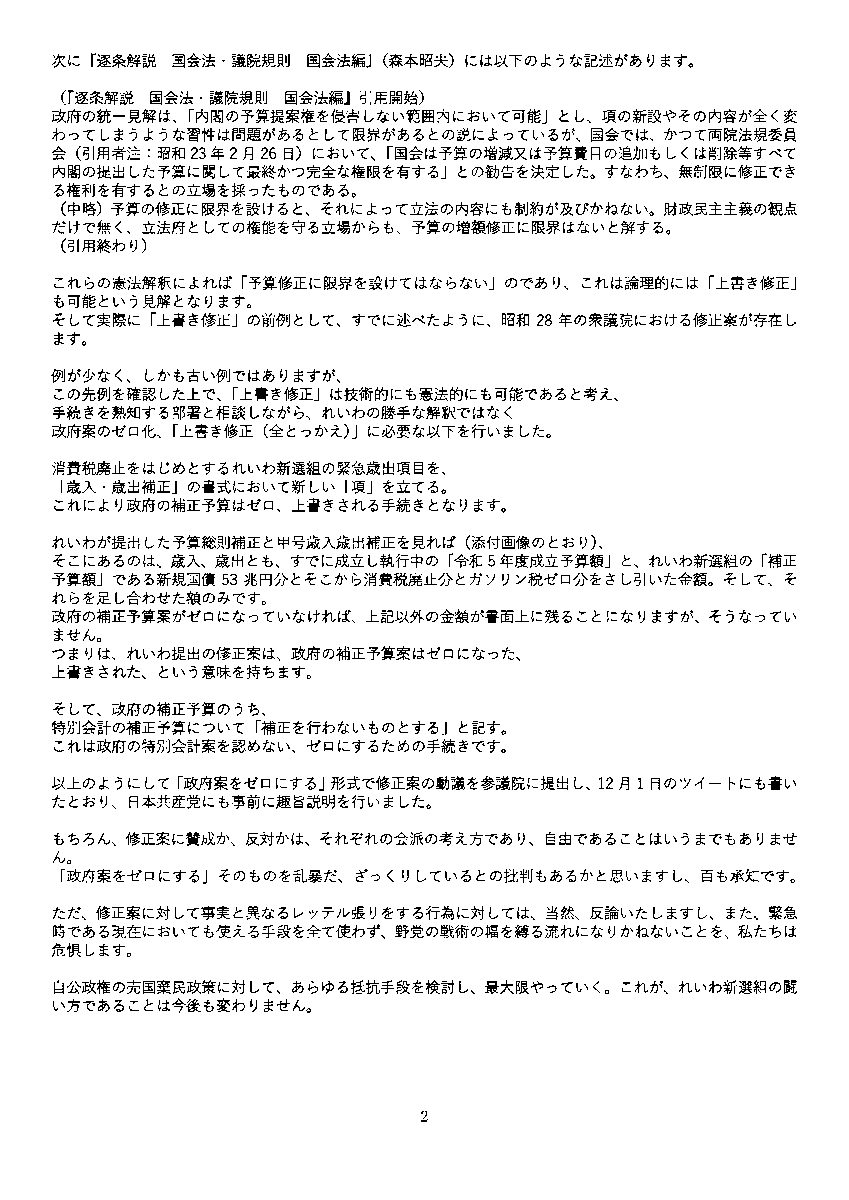 yamamototaro0's tweet photo. れいわ新選組が参議院で出した補正予算「修正案」が物議をかもしているようです。
私たちとしては、「修正案」を他党（日本共産党）に「政府の補正予算案をそのまま是認」するものだと言われたので、「そうではない」と根拠を示してリアクションしました。（12月1日、山本太郎のTwitter（X）アカウントにて。 https://t.co/8b5kyqEEz2 ）

そうすると、Twitter上では、次は「れいわの修正案は、形式を満たしていない」「手続き的に問題」という、次の論点に向かっているように思います。
「政府案をそのまま是認」という言いがかりは日本共産党や「しんぶん赤旗」は現時点で訂正されないままのようですが、それを論点として持ち出す流れはほぼ終わったようですので、その点、良かったと思います。

マニアしか知らない国会の仕組みが、このような物議によって国会の外に明らかにされ、野党の戦術のあり方が前向きに検討されるとしたら、良いことだと思います。
もう少し、れいわ新選組が参議院で政府の補正予算案にどう対抗しようとしたかを、説明します。

10月から始まった臨時国会からは、れいわ新選組は衆議院の予算委員会の席を失いました。参議院の予算委員会の席が、１つあります。
そこで、政府の防衛予算増を認めない、万博予算を認めない。政府の悪質な補正予算案そのものを認めない。という大前提を守りつつ、消費税廃止や一律給付など緊急対策の提案をするための戦術について、私たちは数週間検討しました。

衆議院の場合には、もちろん修正案も出せますが、各会派は通例、「予算の編成替え」動議というものを出します。「編成替え」とは政府の予算案に対する修正案と異なり「政府提出の予算を一旦撤回し、政府に再編成を求める」というものです。つまり「政府は、一旦白紙撤回し、野党の意見を踏まえた予算を出し直せ」というものであり、政府案を細目にわたり修正するものではありません。いわば野党にざっくりとした「ダメ出し」権があり、各会派はそれを活用しています。
れいわ新選組も、衆議院で予算委員の席がある期間中は毎回「編成替え」動議を提出していました。予算額を明記して提出する最も具体的な部類の動議だったと認識しています。

いっぽう参議院では、衆議院で予算案がいったん通過していることから、編成替えはできません。できるのは、衆院通過予算に対する「修正案」の動議を出すことです。この修正動議は会派において予算委員が１人いれば認められます。

注意すべきであるのは、「修正案」とは、それが成立した場合に「修正案を反映した政府案が可決する」案を意味しますので、「修正案」そのものに「政府案をゼロにする」を含めておかなければなりません。そうしなければ、万博予算や防衛予算を是認したことになってしまいます。私たちは「政府案をゼロにできる」ことを必要条件として、修正案が手続き的に可能かを調査しました。

予算の「修正案」に関して、私たちが調査したところでは「昭和28年総予算案」（衆議院）に見られる政府予算案の全体を上書きする「上書き修正（全とっかえ）」形式が過去の例としてありました。他には「平成24年補正予算案」（参議院）があり、これは「部分修正」形式でした。

では、憲法解釈上、「上書き修正（全とっかえ）」はどう評価されるか。政府は「院による予算修正権には限界がある」という立場を取っているものの、憲法学者は「予算案修正範囲に限界はない」という立場を取っています。以下お二人の憲法学者の著書から引用します。

まず、『憲法』（佐藤幸治）は、著名な憲法学者の基本書ですが、国会の予算修正権に限界はないとの立場を採っています。

（『憲法（第三版）』引用開始）
日本国憲法下では、国会は増額、減額のいずれも可能と一般に解され、国会法（57条の2，3）や財政法（19条）もそのことを前提にしている。このような修正権を認めないことは、財政処理について全面的に国会の統制下におこうとする憲法構造と矛盾するからである。（中略）
　国会は予算を否認し、組み替えた新たな予算を内閣に提出させることができるのであるから、その修正には法的な限界は無いと解すべきものと思われる。
（引用終わり）

次に『逐条解説　国会法・議院規則　国会法編』（森本昭夫）には以下のような記述があります。

（『逐条解説　国会法・議院規則　国会法編』引用開始）
政府の統一見解は、「内閣の予算提案権を侵害しない範囲内において可能」とし、項の新設やその内容が全く変わってしまうような習性は問題があるとして限界があるとの説によっているが、国会では、かつて両院法規委員会（引用者注：昭和23年2月26日）において、「国会は予算の増減又は予算費目の追加もしくは削除等すべて内閣の提出した予算に関して最終かつ完全な権限を有する」との勧告を決定した。すなわち、無制限に修正できる権利を有するとの立場を採ったものである。
（中略）予算の修正に限界を設けると、それによって立法の内容にも制約が及びかねない。財政民主主義の観点だけで無く、立法府としての権能を守る立場からも、予算の増額修正に限界はないと解する。
（引用終わり）

これらの憲法解釈によれば「予算修正に限界を設けてはならない」のであり、これは論理的には「上書き修正」も可能という見解となります。
そして実際に「上書き修正」の前例として、すでに述べたように、昭和28年の衆議院における修正案が存在します。

例が少なく、しかも古い例ではありますが、
この先例を確認した上で、「上書き修正」は技術的にも憲法的にも可能であると考え、
手続きを熟知する部署と相談しながら、れいわの勝手な解釈ではなく
政府案のゼロ化、「上書き修正（全とっかえ）」に必要な以下を行いました。

消費税廃止をはじめとするれいわ新選組の緊急歳出項目を、
「歳入・歳出補正」の書式において新しい「項」を立てる。
これにより政府の補正予算はゼロ、上書きされる手続きとなります。

れいわが提出した予算総則補正と甲号歳入歳出補正を見れば（添付画像のとおり）、
そこにあるのは、歳入、歳出とも、すでに成立し執行中の「令和5年度成立予算額」と、れいわ新選組の「補正予算額」である新規国債53兆円分とそこから消費税廃止分とガソリン税ゼロ分をさし引いた金額。そして、それらを足し合わせた額のみです。
政府の補正予算案がゼロになっていなければ、上記以外の金額が書面上に残ることになりますが、そうなっていません。
つまりは、れいわ提出の修正案は、政府の補正予算案はゼロになった、
上書きされた、という意味を持ちます。

そして、政府の補正予算のうち、
特別会計の補正予算について「補正を行わないものとする」と記す。
これは政府の特別会計案を認めない、ゼロにするための手続きです。

以上のようにして「政府案をゼロにする」形式で修正案の動議を参議院に提出し、12月1日のツイートにも書いたとおり、日本共産党にも事前に趣旨説明を行いました。

もちろん、修正案に賛成か、反対かは、それぞれの会派の考え方であり、自由であることはいうまでもありません。
「政府案をゼロにする」そのものを乱暴だ、ざっくりしているとの批判もあるかと思いますし、百も承知です。

ただ、修正案に対して事実と異なるレッテル張りをする行為に対しては、当然、反論いたしますし、また、緊急時である現在においても使える手段を全て使わず、野党の戦術の幅を縛る流れになりかねないことを、私たちは危惧します。

自公政権の売国棄民政策に対して、あらゆる抵抗手段を検討し、最大限やっていく。これが、れいわ新選組の闘い方であることは今後も変わりません。