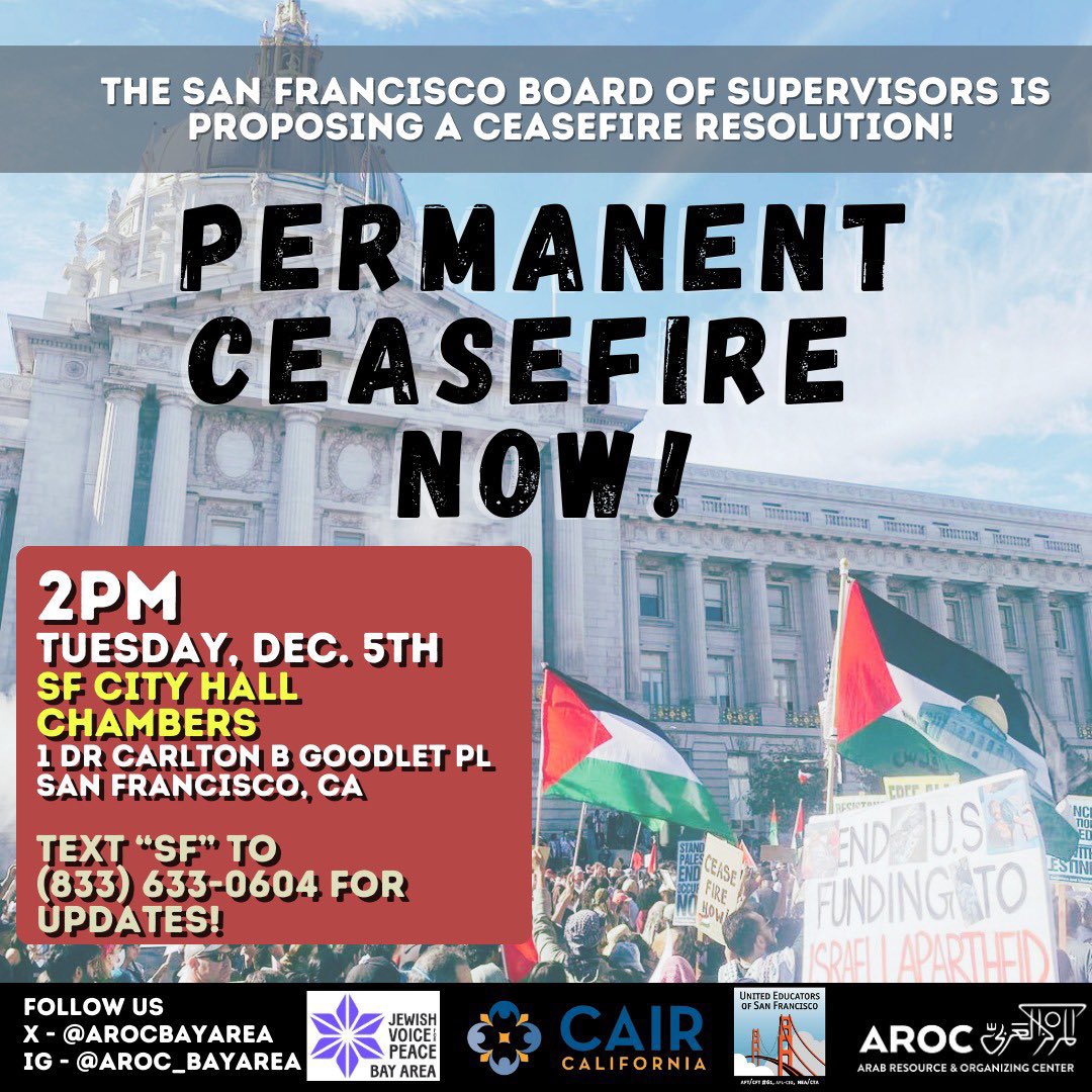 TUESDAY The San Francisco Board of Supervisors is considering a Gaza ceasefire resolution. If it passes, it would be the third Bay Area city & the LARGEST city in the country to do so. Be there, call in, let’s get this done—2pm, San Francisco City Hall