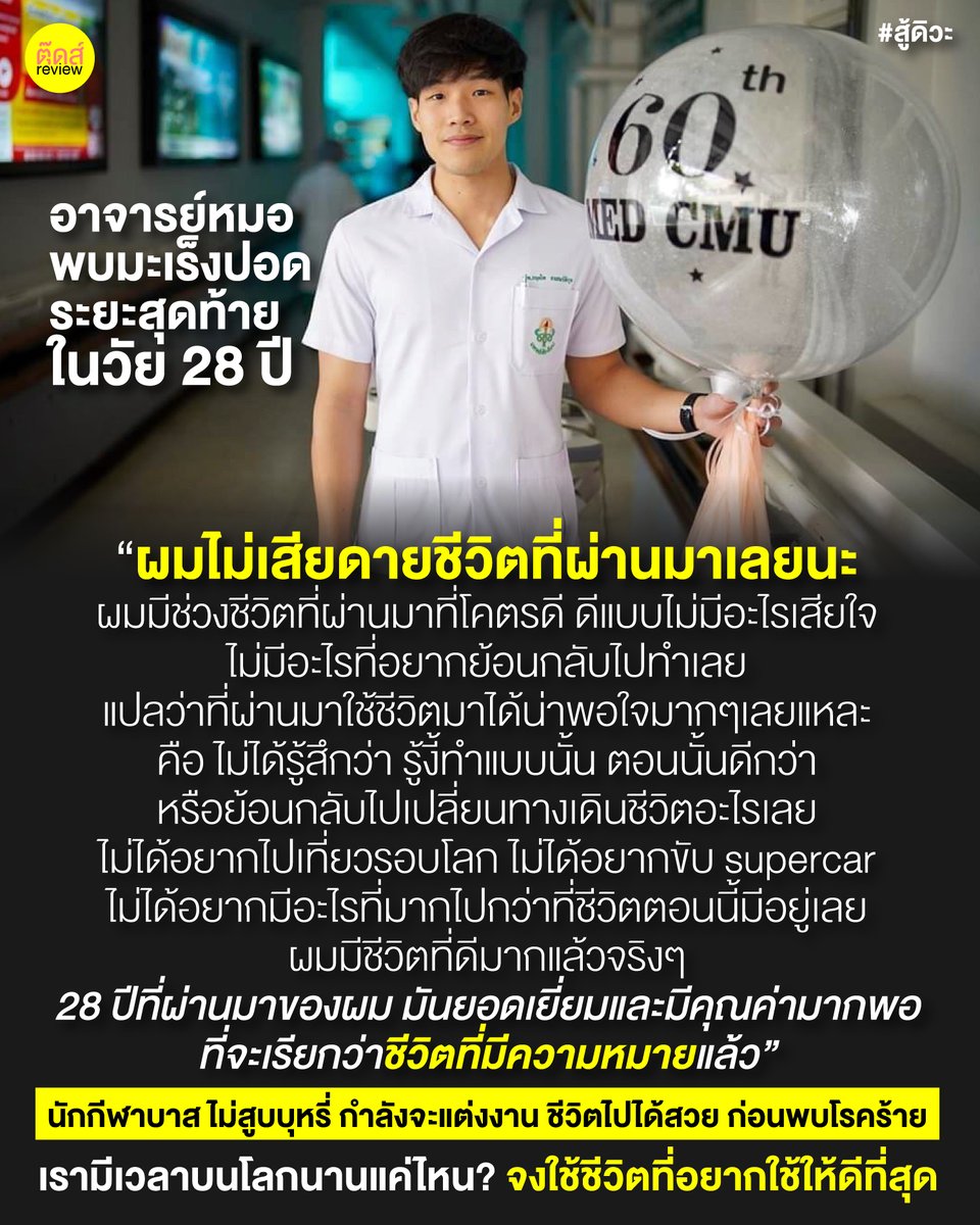 tootsyreview's tweet photo. "ขอให้การเดินทางครั้งนี้เป็นสุข สงบ ราบรื่น และงดงามครับ"

RIP #สู้ดิวะ

หมอใช้ชีวิตได้อย่างดี และทำมันดีที่สุดในทุกวินาทีแล้ว

=============

#หมอกฤตไท

อาจารย์หมอ "กฤตไท" วัย 28 ปี ดีกรี 2 ปริญญาโท นักกีฬาบาสมหาวิทยาลัยเชียงใหม่ ไม่สูบบุหรี่ ดูแลสุขภาพอย่างดี เพิ่งเป็นอาจารย์หมอได้ 2 เดือน กำลังจะแต่งงาน ชีวิตไปได้สวย มีอาการไอเรื้อรังอย่างหนัก และตรวจพบว่าตัวเป็น "มะเร็งปอดระยะสุดท้าย" เปิดเพจ สู้ดิวะ 

บอยได้อ่านเรื่องราวชีวิตของคุณหมอที่กำลังต่อสู้อยู่กับโรคบนเพจ ทำให้เราคิดได้หลายๆอย่างในการย้อนมองชีวิตตัวเอง

1) เราต้องรักสุขภาพ และดูแลตัวเองให้ดีขึ้นไปอีก เพราะไม่รู้ว่าโรคร้ายจะพาชีวิตเราไปจบที่ตรงไหน ในวันไหน ไม่มีใครรู้ว่าเมื่อไหร่จะถึงคิวของชีวิตเรา ที่พระเจ้าไม่ได้ใจดีกับเรานัก

2) "การตรวจสุขภาพ" สม่ำเสมอสำคัญมาก เพราะไม่รู้จริงๆว่าพระเจ้าจะเล่นตลกกับจังหวะชีวิตเราในวันใด อย่าละเลยการตรวจสุขภาพประจำปี หรือสังเกตสัญญาณความเปลี่ยนแปลงของร่างกาย แล้วรีบพบแพทย์สำคัญจริงๆ

3) "ชีวิตแสนสั้น และชีวิตคือความไม่แน่นอน" แม้เราจะออกกำลังกาย เป้นนักกีฬา ทานอาหารมีประโยชน์ หรือดูแลตัวเองอย่างถึงที่สุด ไม่ได้หมายความว่า เราจะปลอดภัยจากโรคร้ายเสมอไป ไม่ได้หมายความว่าเราจะเป็นผู้โชคดี โลกไม่ได้ใจดีกับเรา เราไม่มีทางรู้ว่าเราจะมีเวลาบนโลกใบนี้อยู่ได้นานแค่ไหน

4) จงใช้ทุกวินาทีของชีวิตอย่างรู้คุณค่าของมันจริงๆ ใช้ชีวิตอย่างมีความหมายในทุกๆวินาทีที่เรามีลมหายใจ ไม่มีคำว่า "รู้งี้ จะทำแบบนั้น ทำแบบนี้" ไม่มีคำคำนั้น ไม่มีคำว่าเสียดายทีหลัง จงใช้ชีวิตทุกก้าวอย่างดีที่สุด มีสติ และไม่ประมาทกับชีวิต ใช้ชีวิตให้มีความหมายเสมอ

5) ก่อนเราจะลาจากโลกนี้ ถ้าเราใช้ชีวิตของเราไม่เต็มที่ ในวันที่นาฬิกาชีวิตมีเวลาน้อยลง เราจะมีอะไรที่อยากทำ แต่ยังไม่ได้ทำเต็มไปหมด ดังนั้นก่อนที่จะรู้ตัวว่ามีสิ่งที่ยังไม่ได้ทำแต่โคตรอยากทำ ให้ทำมันทันทีที่มีลมหายใจอยู่ อยากไปไหน อยากกิน หรืออยากใช้ชีวิตกับคนรัก ให้ใช้เวลาเหล่านั้นให้เต็มที่จริงๆ ไม่มีคำว่าเสียใจ หรือทำไม่ทัน เพราะได้ทำมันดีที่สุดไปทั้งหมดแล้ว

6) "กล้าบอกรัก" จงพูดจาดีๆกับคนที่เรารัก ทำดีที่สุดกับคนที่เราห่วงใย เพราะก่อนเราจะจากไป มันไม่มีอะไรให้เราได้ทำแล้ว ถ้าทำทุกวินาทีให้คนรักได้ดีมากแค่ไหน เราจะหมดห่วงกับชีวิต อย่าหมดเปลืองเวลาไปกับการพูดจาไม่ดีใส่คนรัก ทำตัวไม่ดีกับคนที่รักเรา เพราะเรามีเวลาให้ทำดีตั้งมากมาย จงทำมัน ก่อนจะสายและไม่มีเวลาทำสิ่งดีๆ มอบสิ่งดีๆให้คนที่รักอีกแล้ว

7) โรคภัยไข้เจ็บ เหมือนเป็นสัญญาณเตือนเราเสมอว่า เราต้องดูแลตัวเองให้ดี ก่อนที่จะเป็นโรค มิใช่รอเป็นโรคแล้วค่อยมาดูแลตัวเอง ถ้าเป็นไปได้ อย่าละเลยกับปัญหาสุขภาพ หรือลืมดูแลสุขภาพตัวเอง เพราะสุขภาพดีทั้งหลายทั้งปวง ไม่สามารถย้อนเวลากลับไปมีสุขภาพแบบนั้นๆได้อีก หากเข้ารับการรักษา หรือดูแลตัวเองช้าไปเพียงเสี้ยววินาที ก็อาจจะสายไปเสียแล้ว

8 ) แม้ข้างนอกแข็งแรงดี เล่นกีฬาฟิตมาก แต่ไม่มีใครมองเห็นข้างใน ไม่มีใครรู้ว่ามะเร็ง หรือโรคร้ายมาก่อตัววันไหน เรามองเห็นในสิ่งที่จับต้องได้ โดยที่ไม่มีวันรู้ว่า Jackpot มันเกิดขึ้นกับเราได้เสมอ เรารู้แค่ต้องใช้ชีวิตตัวเองให้ดีที่สุด ประคองชีวิตให้ดี จนกว่าวันนั้นของเราจะมาถึง วันที่โลกบอกเราว่า "ถึงเวลาของเราแล้ว เวลาของเราหมดลงแล้ว" ต่อจากนั้นคือการประคองสติให้มีชีวิตที่เหลืออยู่ให้ดีที่สุด

9) กรณี #มะเร็งปอด มีข้อสันนิษฐานถึง "PM2.5" ภัยเงียบอยู่รอบตัวเราจริงๆ กรุงเทพ-เชียงใหม่ ก็เป็นเขตพื้นที่ที่มีค่าฝุ่น PM2.5 สูง ติดอันดับประเทศ ติดอันดับต้นๆของโลกด้วยซ้ำ รัฐบาลไทยควรจริงจังด้านสิ่งแวดล้อม และการจัดตั้งโรงงาน หันมามองว่าประเทศเราจะไปสู่จุดสร้าง Green Spot แบบสิงคโปร์ได้ยังไง ถึงเวลาแล้ว

10) เราเชื่อว่าการซื้อประกันชีวิตมีประโยชน์จริงๆนะ ชีวิตมันเป็นความไม่แน่นอนเสมอ คิวเรามาวันไหน ไม่มีใครรู้จริงๆ อย่างน้อยกับเรื่องค่าใช้จ่ายในชีวิต ผ่อนหนักเป็นเบา ก็ยังดีครับ (นี่ไม่ใช่เพจขายประกัน แค่เราก็ซื้อไว้เหมือนกันฮะ)

11) ช่วงเวลาแบบนี้ เป็นช่วงเวลาแห่งกำลังใจ หมั่นให้กำลังใจคนที่คุณรักเสมอ ไม่มีใครต้องการอะไรไปมากกว่าโอบกอดที่อบอุ่น คำพูดที่ดีๆ พลังบวก และรอยยิ้มที่ส่งมอบให้กันและกันได้เสมอ เป็นช่วงเวลาที่เหลืออยู่ที่ทำดีที่สุดต่อกัน มอบพลังงานบวกแก่กัน จนกว่าจะถึงวันสุดท้ายที่ไม่รู้ว่าเมื่อไหร่จะมาถึง

จงใช้ชีวิตที่มีอยู่ของเราให้ดีที่สุด

#ตุ๊ดส์review

=====

FACEBOOK POST :
https://t.co/Rhv9nxDKl3

=======

ฝากช่องทางต่างๆของบอย ตุ๊ดส์review :
https://t.co/04tJb8zcas
https://t.co/FBKK4JtupQ
https://t.co/VTDOnL69tr
https://t.co/ic0gyGSKnI
https://t.co/Nj7VfQMcT4