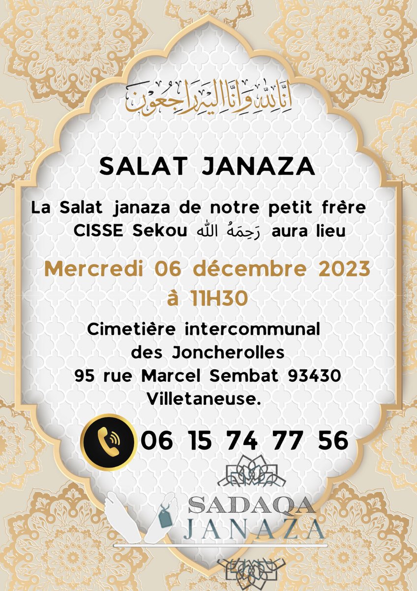 السلام عليكم ورحمة الله وبركاته

إنا لله وانا اليه راجعون

Salât Janaza sur notre petit frère 《 CISSE SEKOU 》 رحمه الله تعالى 

🗓️ Mercredi 06 décembre 2023 à 11 h 30 In shaa Allah 

Au cimetière intercommunal des Joncherolles 

📍95 rue Marcel Sembat 93430 Villetaneuse