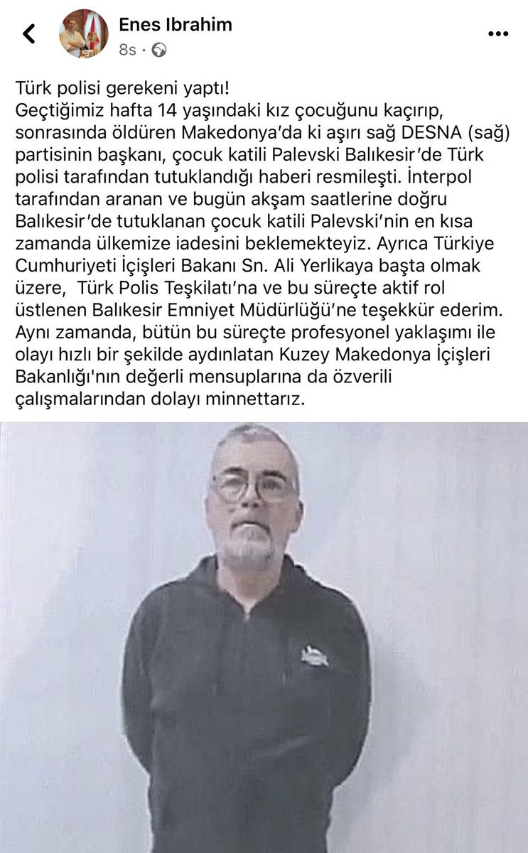 Geçtiğimiz hafta 14 yaşındaki kız çocuğunu kaçırıp, sonrasında öldüren Makedonya’da ki aşırı sağ DESNA (sağ) partisinin başkanı, çocuk katili Palevski Balıkesir’de Türk polisi tarafından tutuklandı. Teşekkürler İçişleri Bakanı Sn.  <a href="/AliYerlikaya/">Ali Yerlikaya</a> <a href="/EmniyetGM/">Türk Polis Teşkilatı</a> #Turkiye