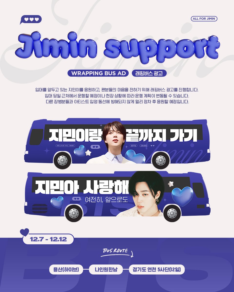 ☾˚*
ᴊɪᴍɪɴ sᴜᴘᴘᴏʀᴛ

➖
𝗪𝗥𝗔𝗣𝗣𝗜𝗡𝗚 𝗕𝗨𝗦 𝗔𝗗
𝟣𝟤.𝟩 - 𝟣𝟤.𝟣𝟤

지민이를 응원하고, 팬분들의 마음을 전하기 위해 래핑버스 광고를 진행합니다. 입대 당일 근처에서 운행할 예정이나 현장 상황에 따라 운행 계획이 변동될 수 있습니다. 다른 장병분들과 아티스트 입영 동선에