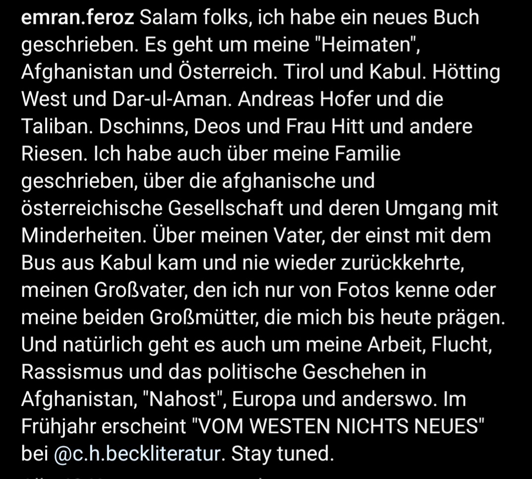 Emran_Feroz's tweet image. Ich habe ein neues Buch geschrieben, und da ich Musk kein Geld geben will, teile ich hier einfach den IG-Beitrag. Es geht um 🇦🇫 & 🇦🇹, Andreas Hofer, die Taliban, afgh. Musik, Hanau, um meine Familie uvm. Ja, ist wirklich alles drinnen. Erscheint im Frühjahr bei @CHBeckLiteratur.