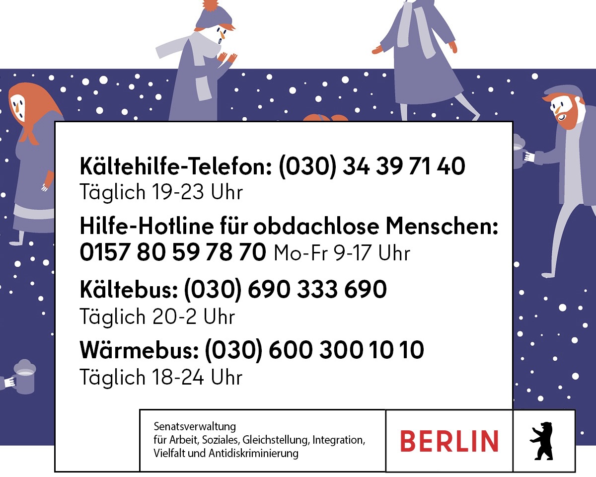 Die Temperaturen fallen und der Winter ist eingebrochen. Eine besonders harte Jahreszeit für Menschen, die kein Obdach haben.

Bitte schau nicht weg!

#Kältebus (20-2 Uhr): 030 690 333 690

#Wärmebus (18-24 Uhr): 030 600 300 10 10

#Kältehilfe-Telefon (19-23 Uhr): 030 34 39 7140