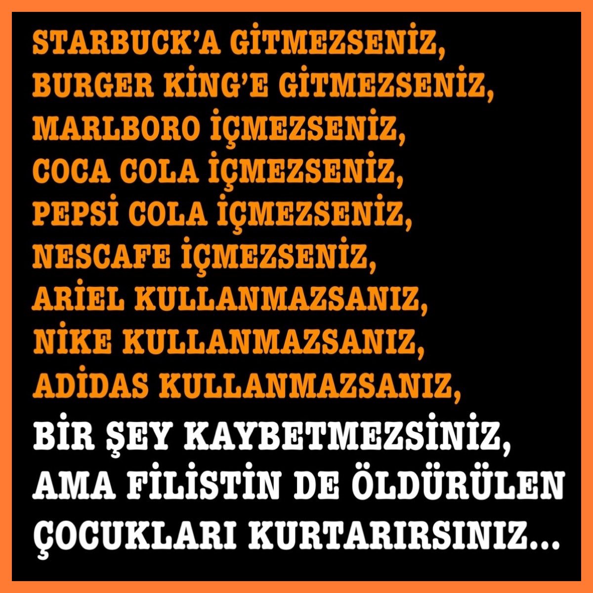 TÜRKİYE’DE AŞAĞIDAKİ CAFELERE GİTMEZ,
COLALARI İÇMEZ 
KAHVELERİ İÇMESSENİZ,
MALLARI KULLANMAZSINIZ,

ÖLMEZSİNİZ AMA
FİLİSTİN’DEKİ ÇOCUKLARIN ÖLMESİNİ KESİN ÖNLERSİNİZ…

SADECE ŞUNU DÜŞÜNÜN..
YA BU ÖLEN ÇOCUKLAR SİZİN ÇOÇUKLARINIZ OLSAYDI…
NE YAPARDINIZ?

LÜTFEN MERHAMET…