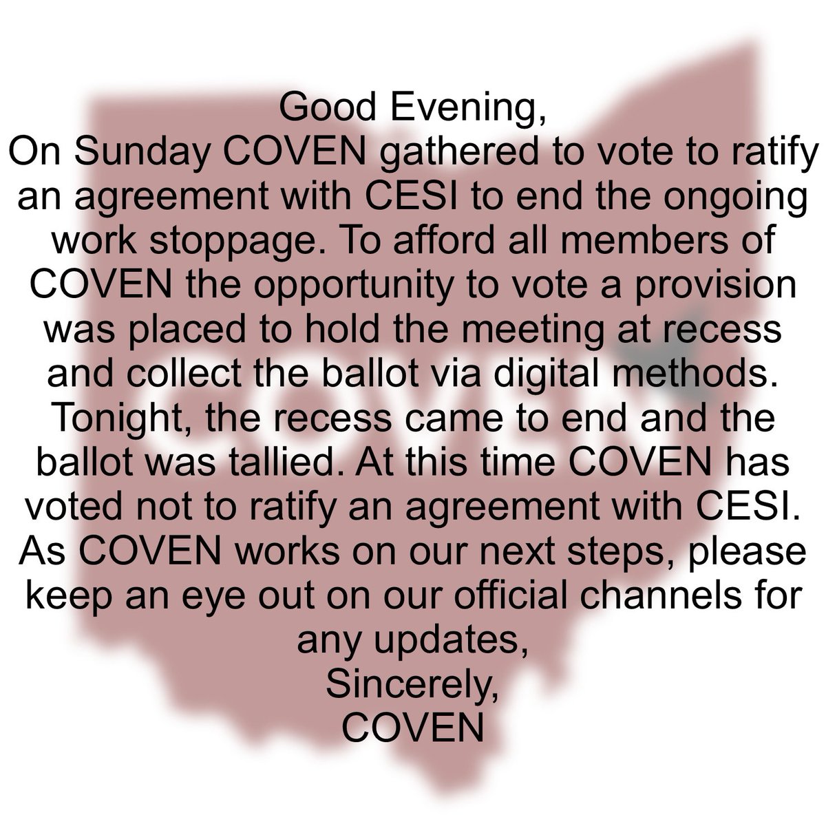 Good Evening, 
On Sunday COVEN gathered to vote to ratify an agreement with CESI to end the ongoing work stoppage. At this time COVEN has voted not to ratify an agreement with CESI. As COVEN works on our next steps, please keep an eye out on our official channels for any updates