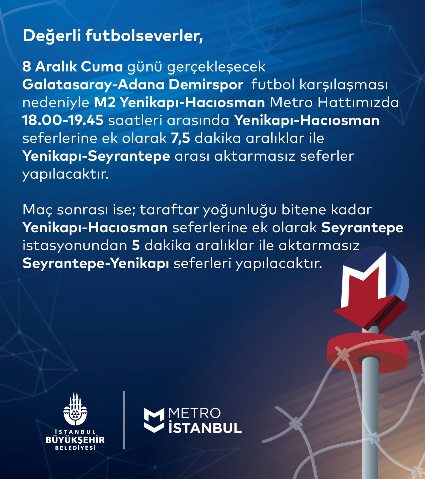 Değerli futbolseverler, 8 Aralık Cuma günü gerçekleşecek Galatasaray-Adana Demirspor futbol karşılaşması nedeniyle M2 Yenikapı-Hacıosman Metro Hattımızda 18.00-19.45 saatleri arasında Yenikapı-Hacıosman seferlerine ek olarak 7,5 dakika aralıklar ile Yenikapı-Seyrantepe arası aktarmasız seferler yapılacaktır. Maç sonrası ise; taraftar yoğunluğu bitene kadar Yenikapı-Hacıosman seferlerine ek olarak Seyrantepe istasyonundan 5 dakika aralıklar ile aktarmasız Yenikapı-Seyrantepe seferleri yapılacaktır.