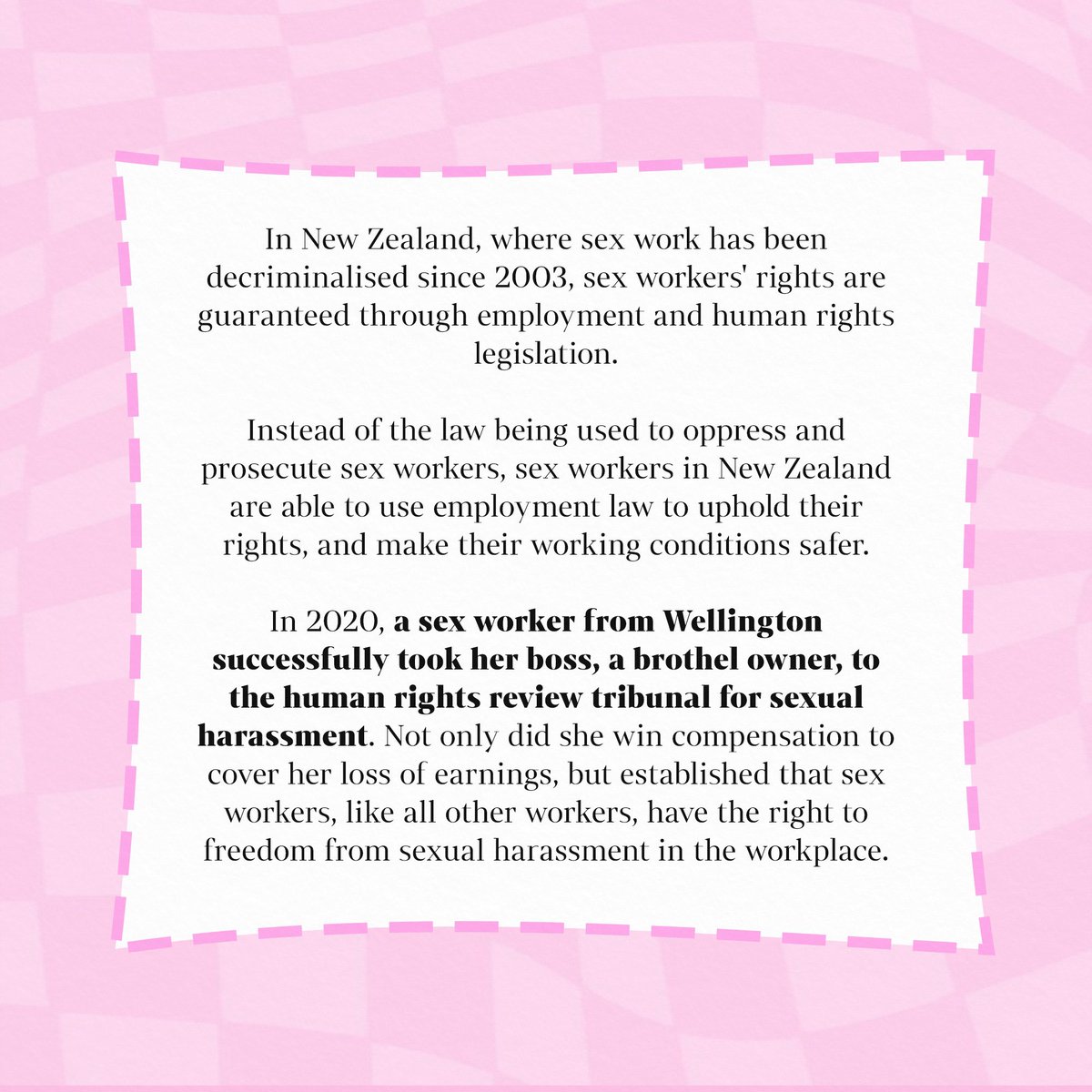 Under full decriminalisation, sex work would be brought under employment law. All sex workers would be able to access work rights and collectively unionise.

The law would be used to uphold sex workers’ rights, instead of creating an environment that is ripe for exploitation.