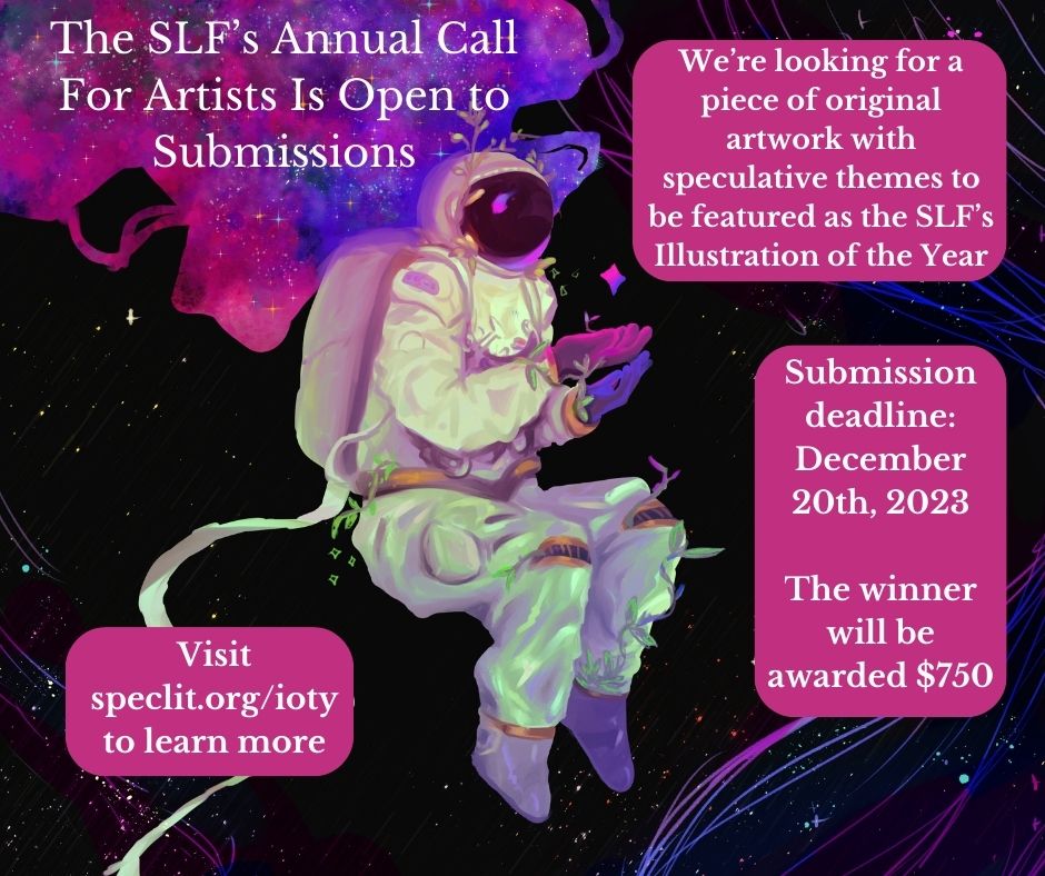 Reminder: we have a call for artists open right now until December 20th. We're looking for a work of art with sci-fi or fantasy elements to be featured as our Illustration of the Year. The winner will receive $750 for their work. Visit speclit.org/ioty to learn more!