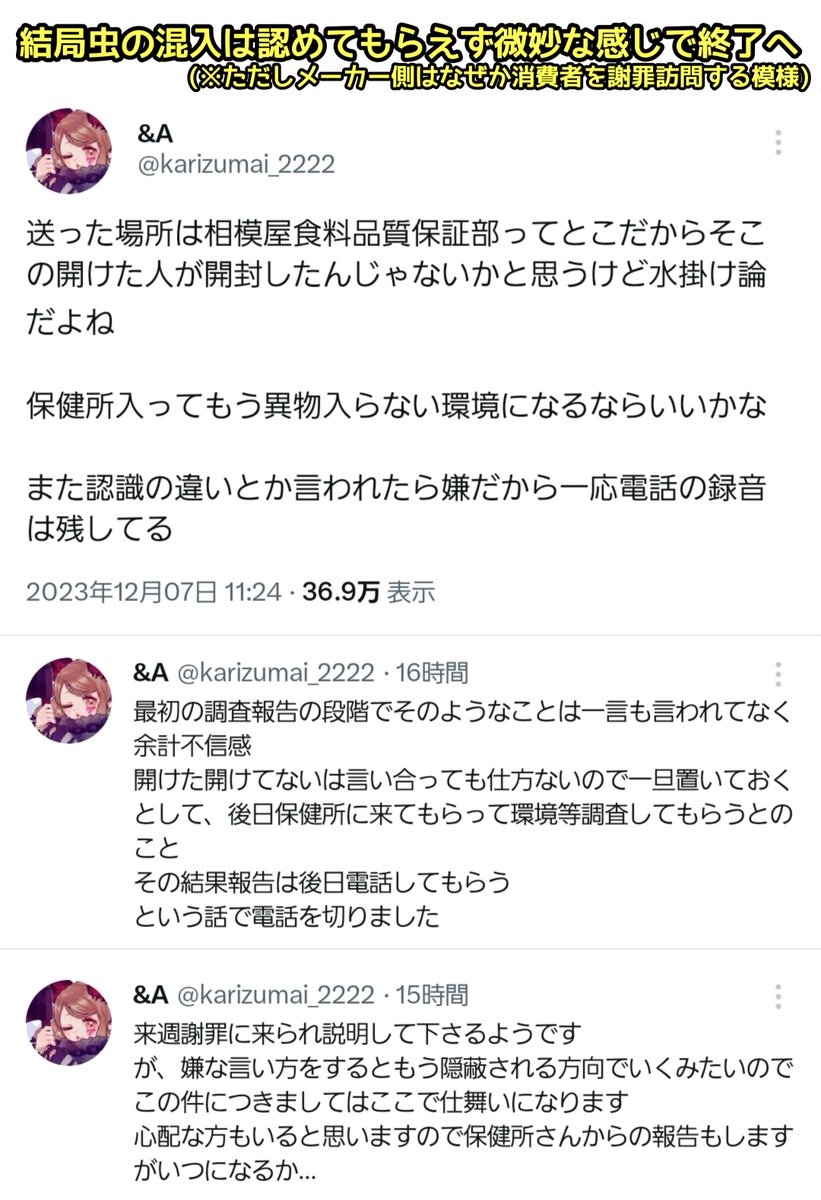 消費者「買った豆腐に虫が入ってた…」
↓
メーカー「調査するので豆腐を返送してね」
↓
“未開封”の豆腐を返送
↓
メーカー「入ってたのは虫ではなく“繊維”でした。なお豆腐は開封済みでした」
↓
消費者「未開封で送りましたが…」
↓
メーカー「いいえ開封済みでした」
↓
水掛け論になり迷宮入りへ