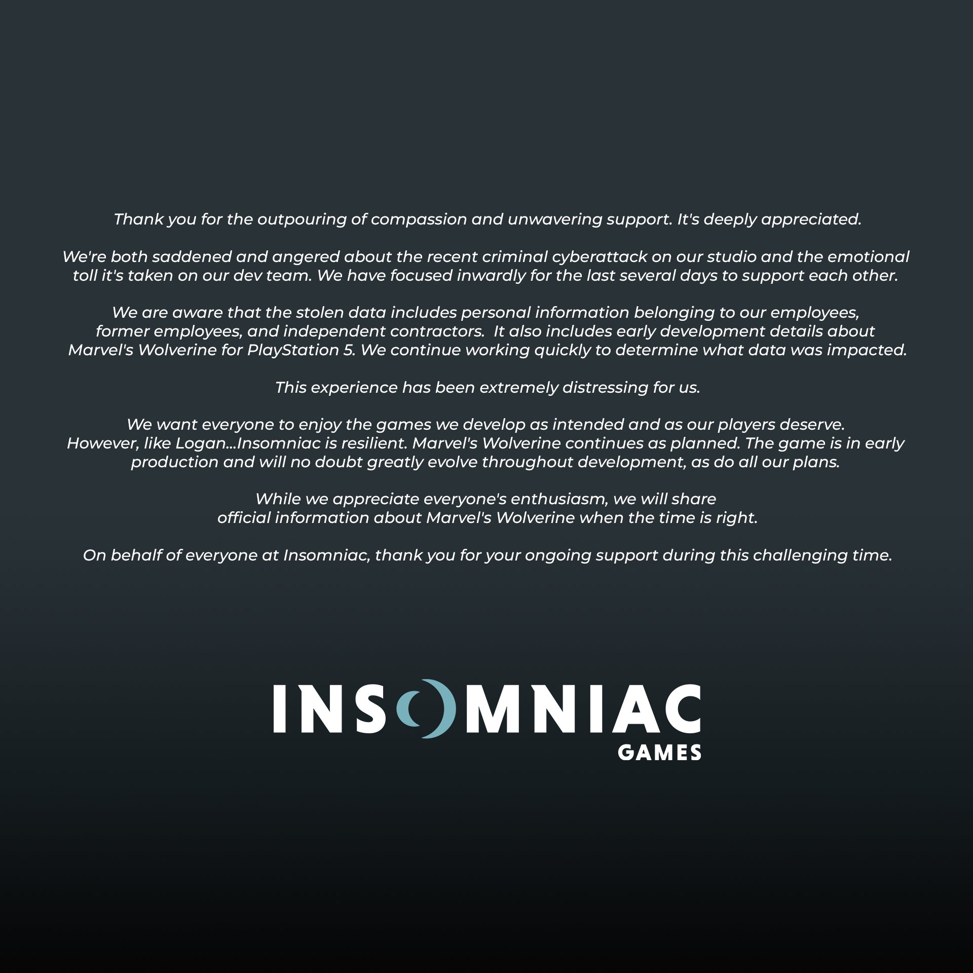 Thank you for the outpouring of compassion and support.  We're both saddened and angered about the recent criminal cyberattack on our studio and the emotional toll it's taken on our team. We have focused inwardly for several days to support each other.  We are aware that the stolen data includes personal information belonging to our employees, former employees, and independent contractors. It also includes early details about Marvel's Wolverine for PS5. We continue working quickly to determine what data was impacted.  This experience has been extremely distressing for us.  We want everyone to enjoy the games we develop as intended. However, Insomniac is resilient. Marvel's Wolverine continues as planned. The game is in production and will no doubt evolve throughout development, as do all our plans. We will share official information about Marvel's Wolverine when the time is right.  On behalf of everyone here, thank you for your ongoing support during this challenging time.