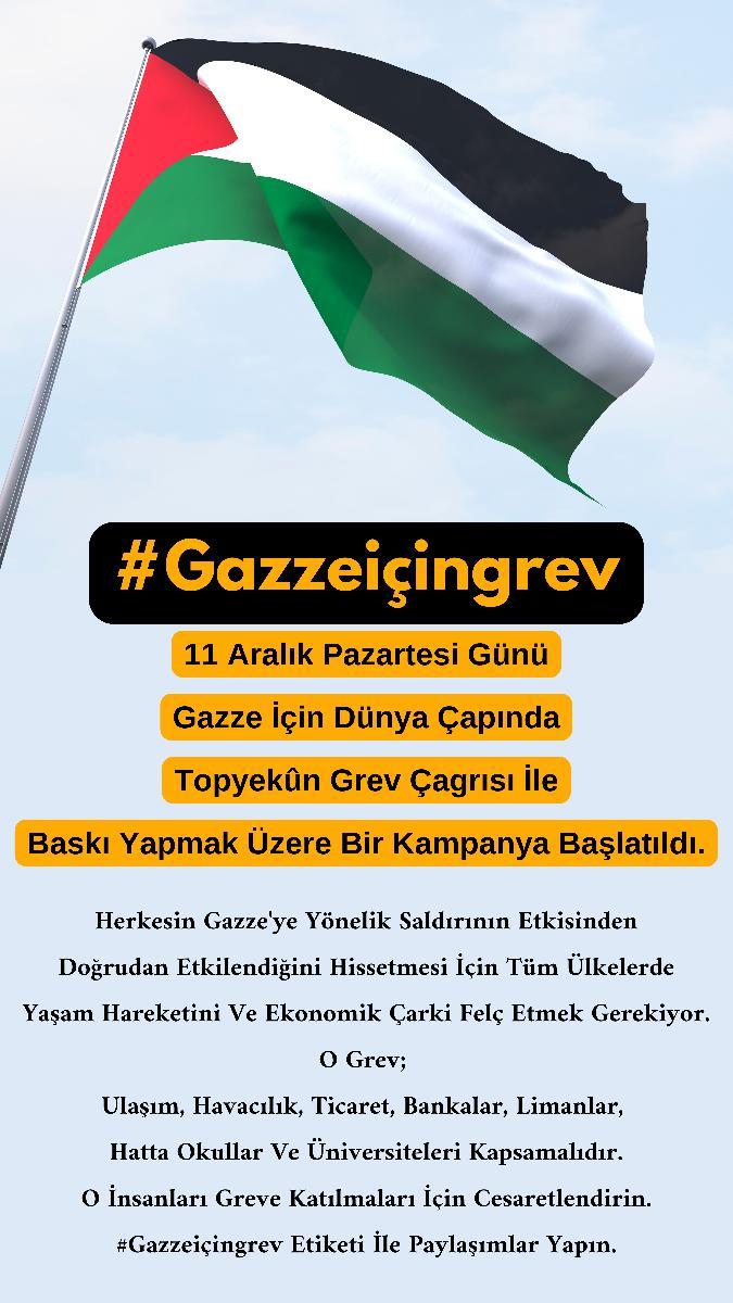 11 Aralik Pazartesi Günü
Gazze için Dünya Çapinda
Topyekûn Grev Çagrisi ile
Baski Yapmak Üzere Bir Kampanya Baslatildi.
Herkesin Gazze'ye Yönelik Saldirinin Etkisinden
Dogrudan Etkilendigini Hissetmesi için Tüm Ülkelerde
Yasam Hareketini Ve Ekonomik Çarki Felç Etmek Gerekiyor.
O
