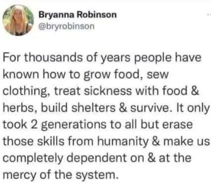 rsscientology's tweet photo. For thousands of years people have known how to grow food, sew clothing, treat sickness with food &amp; herbs, build shelters &amp; survive. It only took 2 generations to all but erase those skills from humanity &amp; make us completely dependent on &amp; at the mercy of the system. #LifeTechUK https://t.co/rzZ3yIb3A9